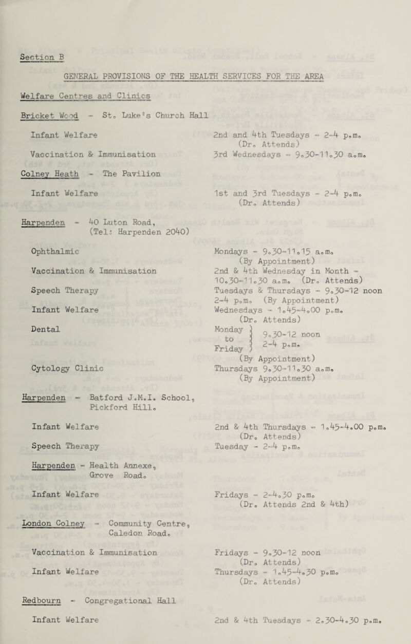 GENEfiAL PROVISIONS OF THE HEALTH SERVICES FOE THE AREA Welfare Centres and Clinics Bricket Wood -= Sto Liike''s Chnrch Hall Infant Welfare Vaccination 8? Immunisation Colney Heath - The Pavilion Infant Welfare Harpenden - 40 Luton Road, (Tels Harpenden 2040) 2nd and ^th T^aesdays « 2“4 pofflo (Dro Attends) 3rd Wednesdays ■= 9o30“'Mo30 aomo 1st and 3rd Tuesdays - 2*4 pom<, (Dro Attends) Ophthalmic Vaccination & Immunisation Speech Therapy Infant Welfare Dental Cytology Clinic Mondays * 9o30*11o13 aofflo (By Appointment) 2nd & 4th Wednesday in Month ~ 10o30«11o30 aoro.o (Dro Attends) Tuesdays & Thursdays - 9°30*12 noon 2*4 Porno (By Appointment) Wednesdays * 1o45“'4o00 pomo (Dro Attends) 9030-12 noon 2-4 Poffle Monday ^ to 2 Friday ^ (By Appointment) Thursdays 9»30-1U30 a (By Appointment) nio Harpenden “ Batford JoMoI« School, Pickford Hillo Infant Welfare Speech Therapy Harpenden - Health Annexe, Grove Roado Infant Welfare London Colney - Community Centre, Caledon Roado Vaccination & Immunisation Infant Welfare Redbourn - Congregational Hall Infant Welfare 2nd & 4th Thursdays * 1o45“4oOO pofflo (Dto Attends) Tuesday - 2*4 pofflo Fridays - (Dro 2“4o30 Pomo Attends 2nd & 4th) Fridays - (Dro Thursdays (Dro 9o30-12 noon Attends) - 1o45-4o30 pofflo Attends) 2nd & 4th Tiiesdays - 2«50-4o30 pom.