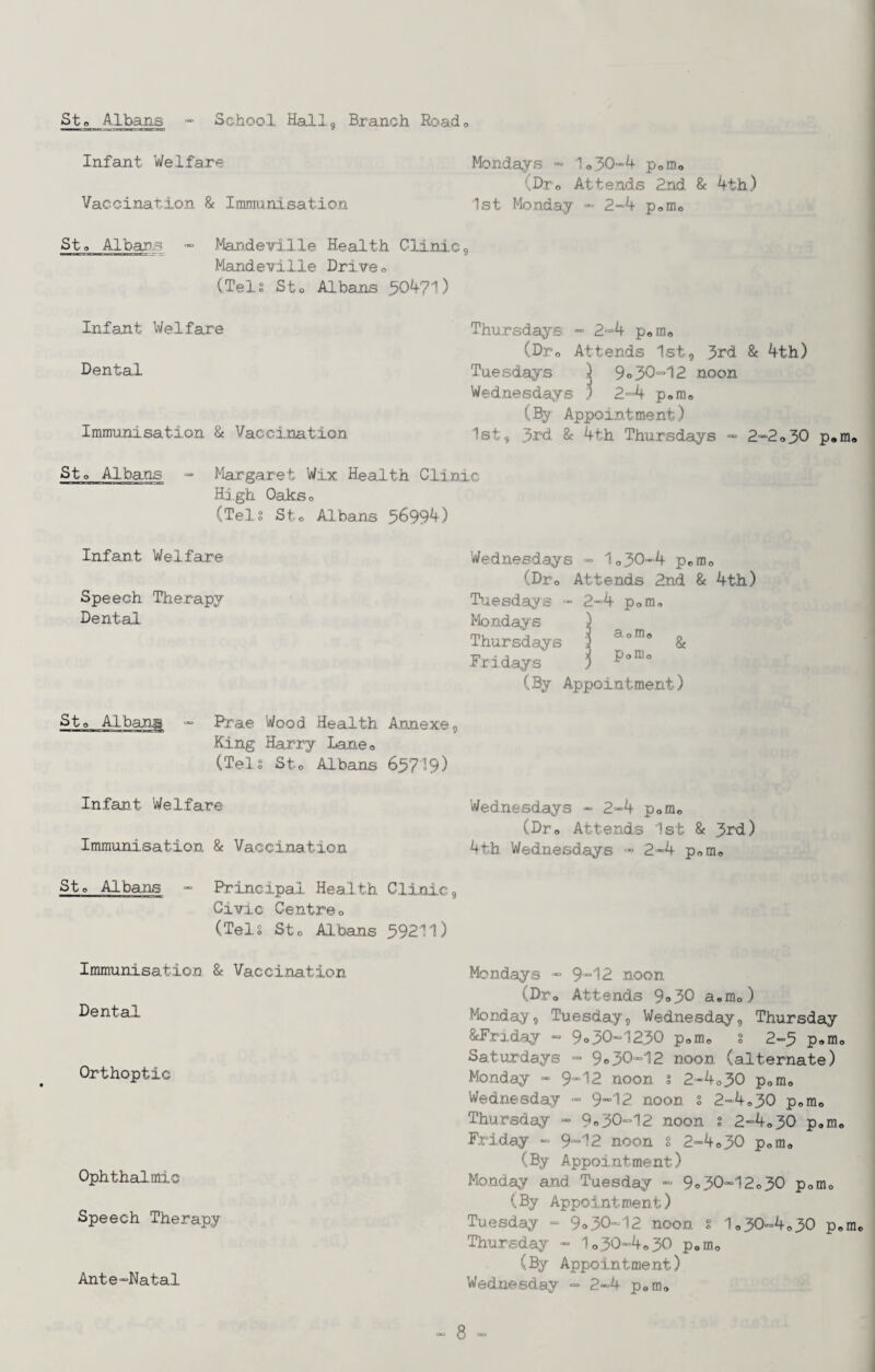 Infant Welfare Mondays ” 1o30“=4 poiDo (Dro Attends 2nd. & 4th) Vaccin.atio.n & Imm:ani,sation 1st Monday ■» 2“4 poUio St a Albans “ Mandeirille Health Glini,C9 Mandevlile Driven (Tels Sto Albans 50471) Infant Welfare Thursdays - 2-4 poixio (Dro Attends Ist, 3rd & 4th) Dental Tuesdays ) 9o30-12 noon Wednesdays ) 2-4 pom® (By Appointment) Immunisation & Vaccination Ist, 3rd & 4th Thursdays - 2-2o30 p.m, Sto Albans - Margaret Wix Health Clinic Hi gh Oakso (Tels Sto Albans 5699^) Infant Welfare Speech Therapy Dental. Sto Alban^a ” Prae Wood Health Annexe^ King Harry Laneo (Tels Sto Albans 63719) Infant Wel,fare Immunisation & Vaccination Sto Albans - Principal Health Clinic, Civic Centreo (Tels Sto Albans 39211) Immunisation & Vaccination Dental Orthoptic Ophthalmic Speech Therapy Ante“Natal Wednesdays ■= 1o30“4 pofflo (Dro Attends 2nd & 4th) Tuesdays - 2-4 pom, Mondays Thursdays Fridays (By Appointment) Wednesdays - 2-4 pofflo (Dro Attends 1st & 3rd) 4th Wednesdays - 2-4 pora® Mondays ■” 9 12 noon (Dro Attends 9o30 a,mo) Monday, Tuesday, Wed.nesday, Thursday ^Friday - 9o30-1230 pomo § 2-3 p,mo Saturdays ■= 9o30“12 noon (alternate) Monday « 9*12 noon s 2“4o30 pofflo Wednesday - 9*12. noon s 2“4o30 pomo Thursday - 9=30“12 noon s 2-4o30 p,mo Friday - 9*12 noon s 2-4»30 pom, (By Appointment) Mo.nday and Tuesday - 9»30-12o30 pomo (By Appointment) Tuesday - 9o30“12 noon g 1c.30==4o30 p,m Thursday « 1o30“4e.30 pom,, (By Appointment) Wednesday - 2-4 pem»