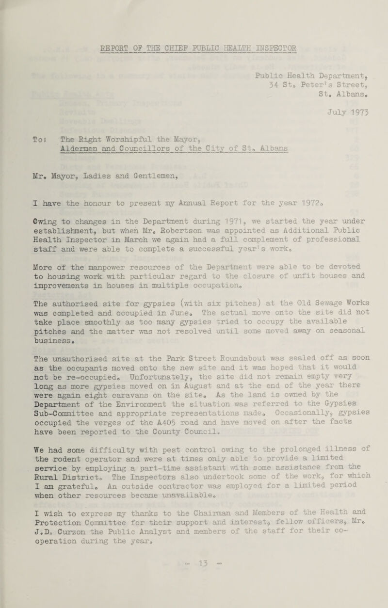 REPORT OP THE CHIEF PUBLIC HEALTH INSPECTOR Public Heal.th Departmentj 34 Sto Peter's Street, Sto Albanso July 1973 Tos The Right Worshipful the Mayor^ Aldermen and Councillors of the City of Sto Alban.s Mro Mayor, Ladies and G-entlemen, I have the honour to present my Annual Report for the year 1972o Owing to changes in the Department during 19719 we started the year under establishment, but when Mto Robertson v/as appointed as Additional Bjblic Health Inspector in March we again had a full complement of professional, staff and were able to complete a successful year's worko More of the manpower resources of the Department were able to be devoted to housing work with particular regard to the closiire of 'inf'it houses and improvements in houses in multiple occupationo The authorised site for gypsies (with six p.itches) at the Old Sewage Works was completed and occupied in. Juneo The actual move onto the site did not take place smoothly as too many gypsies tried to occupy the available pitches and the matter was not resolved until some moved away on seasonal businesso The unauthorised site at the Park Street Roindabout was sealed off as soon as the occupants moved onto the new site and it was hoped that it would not be re-occupiedo Unfortunately, the site did not remain empty very long as more gypsies moved on in August and at the end of the yeai' there were again eight caravans on the site© As the land is owned by the Department of the Envirorment the situation was referred to the Gypsies Sub-Committee and appropriate representations madeo Occasionally, gypsies occupied the verges of the A4O5 road and have moved on after the facts have been reported to the County Council* We had some difficulty with pest control owing to the prolonged illness of the rodent operator and were at times only able to provide a limited service by employing a part-time assistant with some assistance from the Rural. District© The Inspectors also xmdertook some of the work, fo.r which I am grateful© An outside contractor was employed for a limited period v/hen other resources became unavailable© I v/ish to express my thanks to the Chairman and Members of the Health and Protection Committee for their support and interest, fellow officers, Mr© J.D© Curzon the Public Analyst and members of the staff for their co¬ operation during the year©