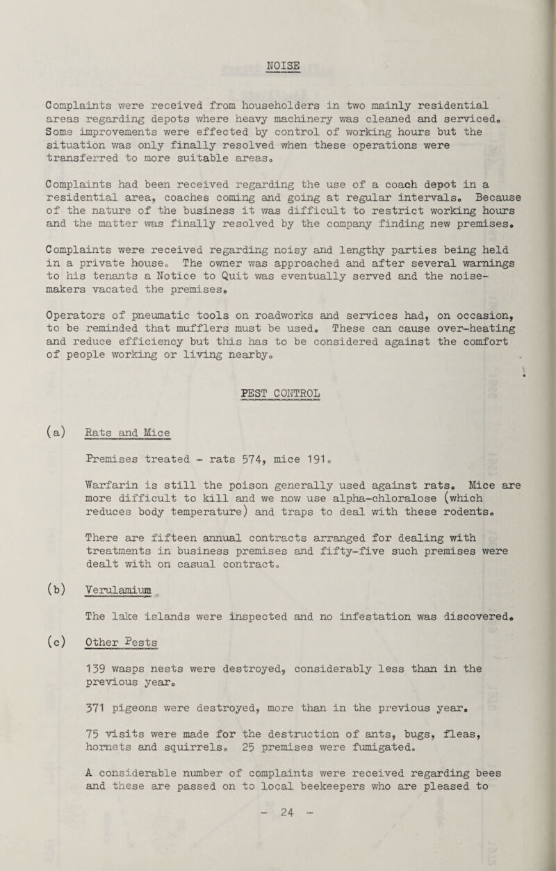 NOISE Complaints were received from householders in two mainly residential areas regarding depots where heavy machinery vra.s cleaned and servicedo Some improvements were effected by control of working hoirrs but the situation was only finally resolved when these operations were transferred to more suitable areaso Complaints had been received regarding the use of a coach depot in a residential area, coaches coming and going at regular intervalso Because of the nature of the business it v/as difficult to restrict working hours and the matter was finally resolved by the company finding new premises® Complaints were received regarding noisy and lengthy parties being held in a private house® The owner was approached and after several warnings to his tenants a Notice to Quit v/as eventually served and the noise- makers vacated the premises® Operators of pneumatic tools on roadworks and services had, on occasion, to be reminded that mufflers must be used® These can cause over-heating and reduce efficiency but this has to be considered agaiast the comfort of people working or living nearby® PEST CONTROL (a) Rats and Mice Premises treated - rats 574, mice 191o Warfarin is still the poison generally used against rats® Mice are more difficult to kill and we nov/ use alpha-chloralose (which reduces body temperature) and traps to deal with these rodents® There are fifteen annual contracts arranged for dealing with treatments in business premises and fifty-five such premises were dealt with on casual contract® (b) Yerulamium. The lake islands were inspected and no infestation was discovered® (c) Other Pests 139 v/asps nests were destroyed, considerably less than in the previous year® 371 pigeons were destroyed, more than in the previous year® 75 visits were made for the destruction of ants, bugs, fleas, hornets and squirrels® 25 premises were fimiigated. A considerable number of complaints were received regarding bees and these are passed on to local beekeepers who are pleased to