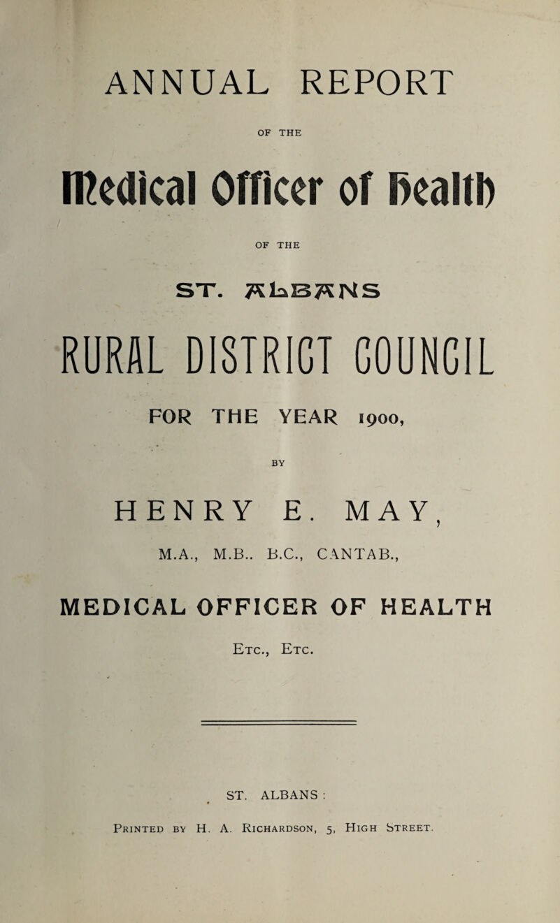 ANNUAL REPORT OF THE medical Officer of fiealtb OF THE ST. TSkSTSNS RURAL DISTRICT COUNCIL FOR THE YEAR 1900, BY HENRY E. MAY, M.A., M.B.. B.C., CANTAB., MEDICAL OFFICER OF HEALTH Etc., Etc. ST. ALBANS : Printed by H. A. Richardson, 5, High Street.