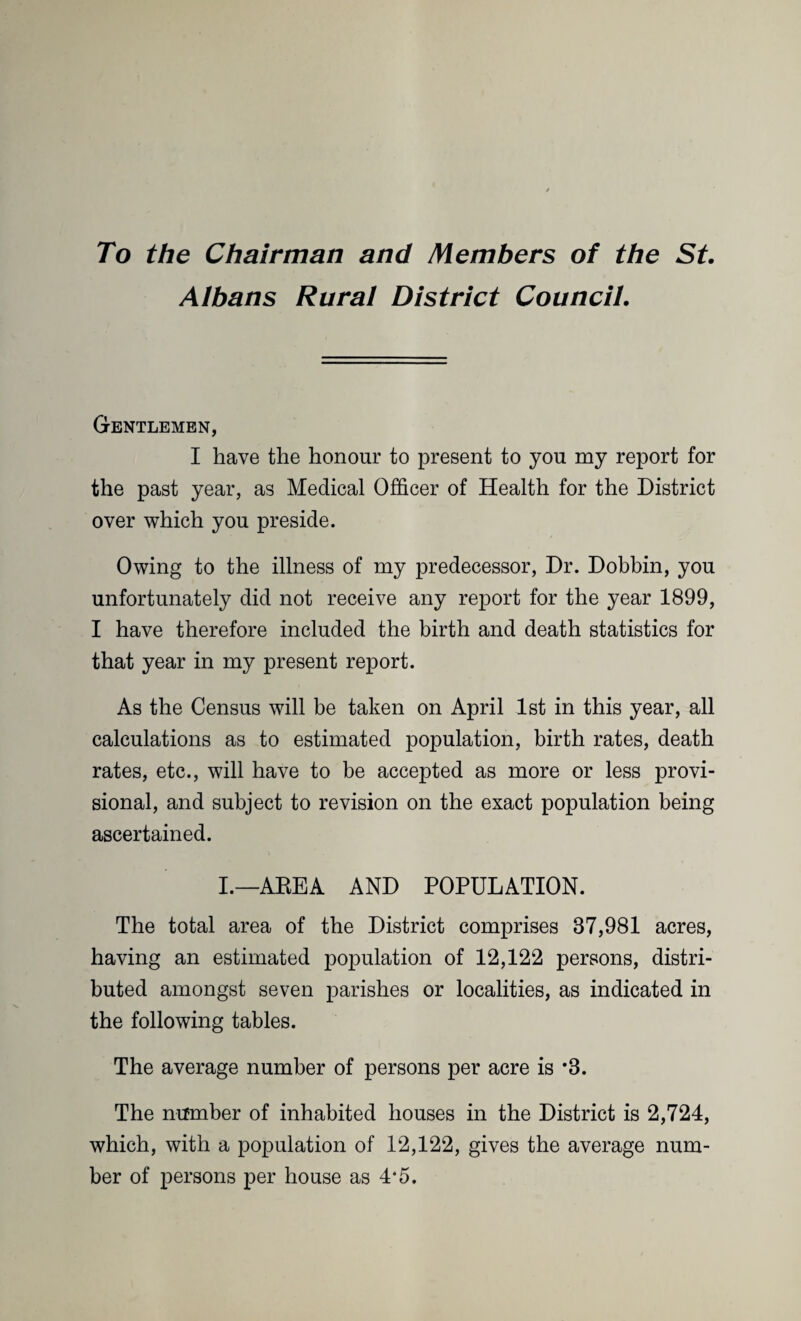 To the Chairman and Members of the St. Albans Rural District Council. Gentlemen, I have the honour to present to you my report for the past year, as Medical Officer of Health for the District over which you preside. Owing to the illness of my predecessor, Dr. Dobbin, you unfortunately did not receive any report for the year 1899, I have therefore included the birth and death statistics for that year in my present report. As the Census will be taken on April 1st in this year, all calculations as to estimated population, birth rates, death rates, etc., will have to be accepted as more or less provi¬ sional, and subject to revision on the exact population being ascertained. I.—AREA AND POPULATION. The total area of the District comprises 37,981 acres, having an estimated population of 12,122 persons, distri¬ buted amongst seven parishes or localities, as indicated in the following tables. The average number of persons per acre is *8. The number of inhabited houses in the District is 2,724, which, with a population of 12,122, gives the average num¬ ber of persons per house as 4*5.