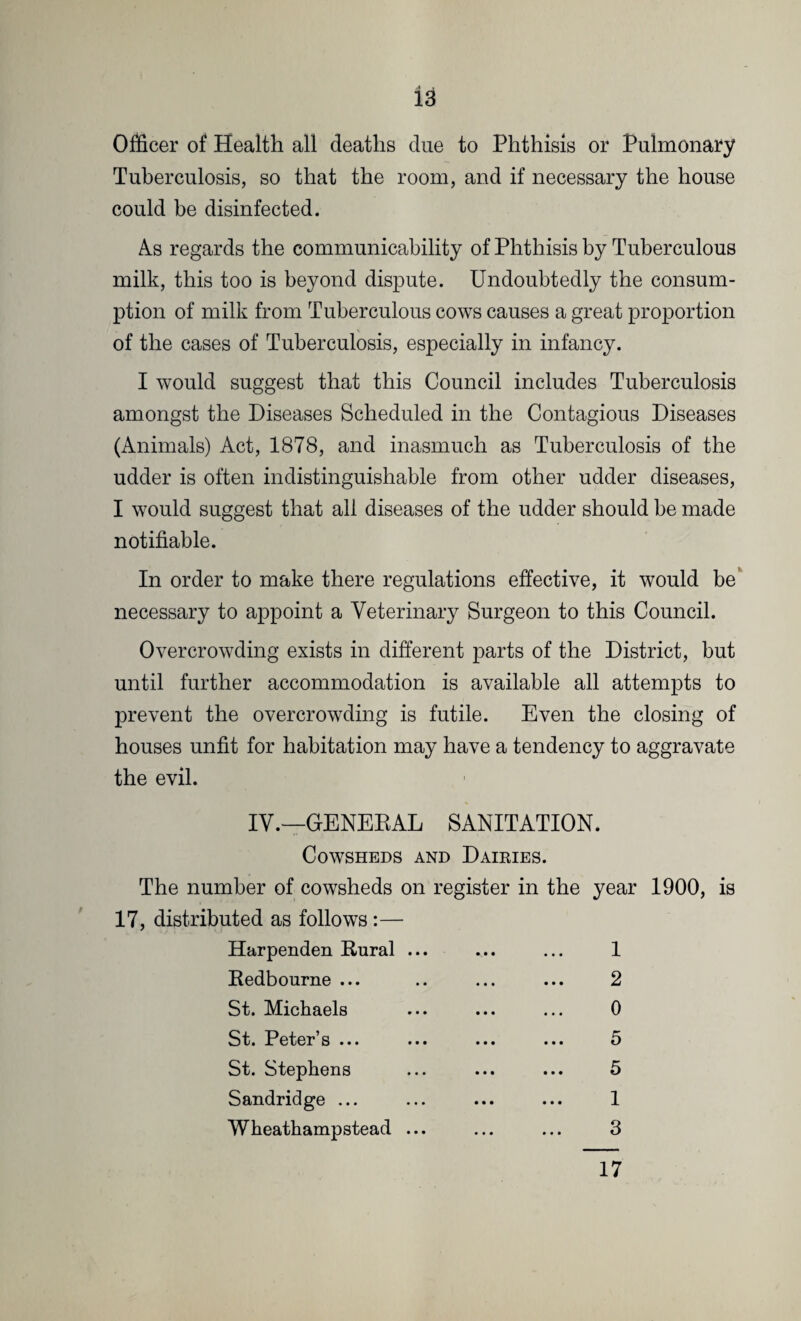 Officer of Health all deaths due to Phthisis or Pulmonary Tuberculosis, so that the room, and if necessary the house could be disinfected. As regards the communicability of Phthisis by Tuberculous milk, this too is beyond dispute. Undoubtedly the consum¬ ption of milk from Tuberculous cows causes a great proportion of the cases of Tuberculosis, especially in infancy. I would suggest that this Council includes Tuberculosis amongst the Diseases Scheduled in the Contagious Diseases (Animals) Act, 1878, and inasmuch as Tuberculosis of the udder is often indistinguishable from other udder diseases, I would suggest that all diseases of the udder should be made notifiable. In order to make there regulations effective, it would be necessary to appoint a Veterinary Surgeon to this Council. Overcrowding exists in different parts of the District, but until further accommodation is available all attempts to prevent the overcrowding is futile. Even the closing of houses unfit for habitation may have a tendency to aggravate the evil. IV.—GENERAL SANITATION. Cowsheds and Dairies. The number of cowsheds on register in the year 1900, is 17, distributed as follows :— Harpenden Rural ... ... ... 1 Redbourne ... .. ... ... 2 St. Michaels ... ... ... 0 St. Peter’s ... ... ... ... 5 St. Stephens ... ... ... 5 Sandridge ... ... ... ... 1 Wheathampstead ... ... ... 3
