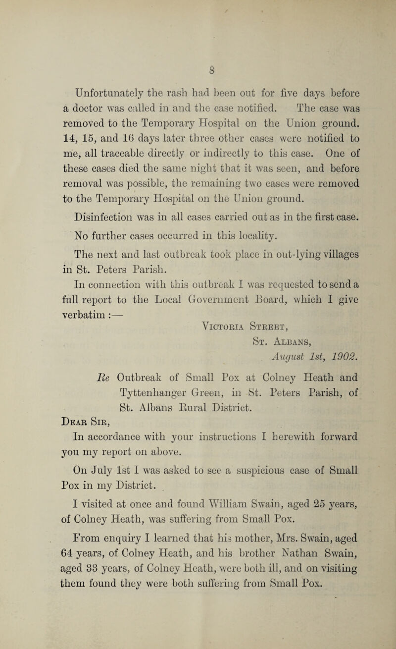 Unfortunately the rash had been out for five days before a doctor was called in and the case notified. The case was removed to the Temporary Hospital on the Union ground. 14, 15, and 16 days later three other cases were notified to me, all traceable directly or indirectly to this case. One of these cases died the same night that it was seen, and before removal was possible, the remaining two cases were removed to the Temporary Hospital on the Union ground. Disinfection was in all cases carried out as in the first case. No further cases occurred in this locality. The next and last outbreak took place in out-lying villages in St. Peters Parish. In connection with this outbreak I was requested to send a full report to the Local Government Board, which I give verbatim :— Victoria Street, St. Albans, August 1st, 1902. lie Outbreak of Small Pox at Colney Heath and Tyttenhanger Green, in St. Peters Parish, of St. Albans Rural District. Dear Sir, In accordance with your instructions I herewith forward you my report on above. On July 1st I was asked to see a suspicious case of Small Pox in my District. I visited at once and found William Swain, aged 25 years, of Colney Heath, was suffering from Small Pox. From enquiry I learned that his mother, Mrs. Swain, aged 64 years, of Colney Heath, and his brother Nathan Swain, aged 33 years, of Colney Heath, were both ill, and on visiting them found they were both suffering from Small Pox.