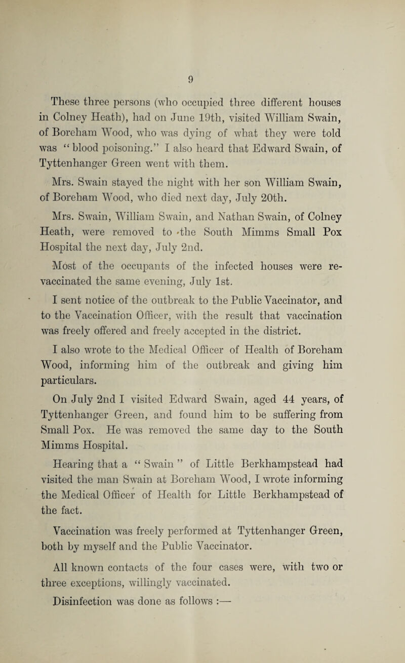 These three persons (who occupied three different houses in Colney Heath), had on June 19th, visited William Swain, of Boreham Wood, who was dying of what they were told was “ blood poisoning.” I also heard that Edward Swain, of Tyttenhanger Green went with them. Mrs. Swain stayed the night with her son William Swain, of Boreham Wood, who died next day, July 20th. Mrs. Swain, William Swain, and Nathan Swain, of Colney Heath, were removed to 'the South Mimms Small Pox Hospital the next day, July 2nd. Most of the occupants of the infected houses were re¬ vaccinated the same evening, July 1st. I sent notice of the outbreak to the Public Vaccinator, and to the Vaccination Officer, with the result that vaccination was freely offered and freely accepted in the district. I also wrote to the Medical Officer of Health of Boreham Wood, informing him of the outbreak and giving him particulars. On July 2nd I visited Edward Swain, aged 44 years, of Tyttenhanger Green, and found him to be suffering from Small Pox. He was removed the same day to the South Mimms Hospital. Hearing that a “ Swain ” of Little Berkhampstead had visited the man Swain at Boreham Wood, I wrote informing # the Medical Officer of Health for Little Berkhampstead of the fact. Vaccination was freely performed at Tyttenhanger Green, both by myself and the Public Vaccinator. All known contacts of the four cases were, with two or three exceptions, willingly vaccinated. Disinfection was done as follows :—