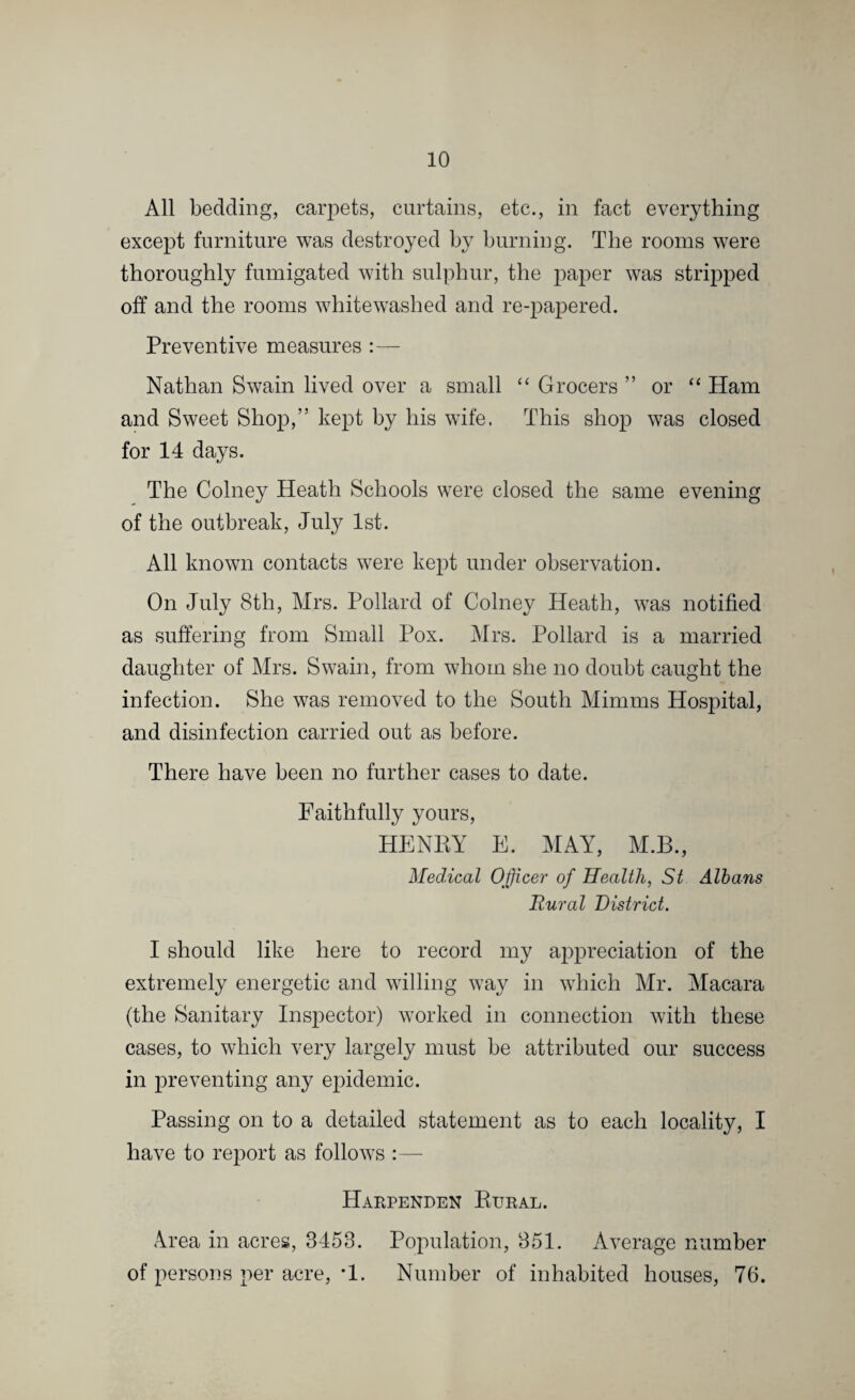 All bedding, carpets, curtains, etc., in fact everything except furniture was destroyed by burning. The rooms were thoroughly fumigated with sulphur, the paper was stripped off and the rooms whitewashed and re-papered. Preventive measures :— Nathan Swain lived over a small “ Grocers ” or “ Ham and Sweet Shop,” kept by his wife. This shop was closed for 14 days. The Colney Heath Schools were closed the same evening of the outbreak, July 1st. All known contacts were kept under observation. On July 8th, Mrs. Pollard of Colney Heath, was notified as suffering from Small Pox. Mrs. Pollard is a married daughter of Mrs. Swain, from whom she no doubt caught the infection. She was removed to the South Minims Hospital, and disinfection carried out as before. There have been no further cases to date. Faithfully yours, HENRY E. MAY, M.B., Medical Officer of Health, St Albans Rural District. I should like here to record my appreciation of the extremely energetic and willing way in which Mr. Macara (the Sanitary Inspector) worked in connection with these cases, to which very largely must be attributed our success in preventing any epidemic. Passing on to a detailed statement as to each locality, I have to report as follows :— Harpenden Rubal. Area in acres, 3453. Population, 351. Average number of persons per acre, *1. Number of inhabited houses, 76.