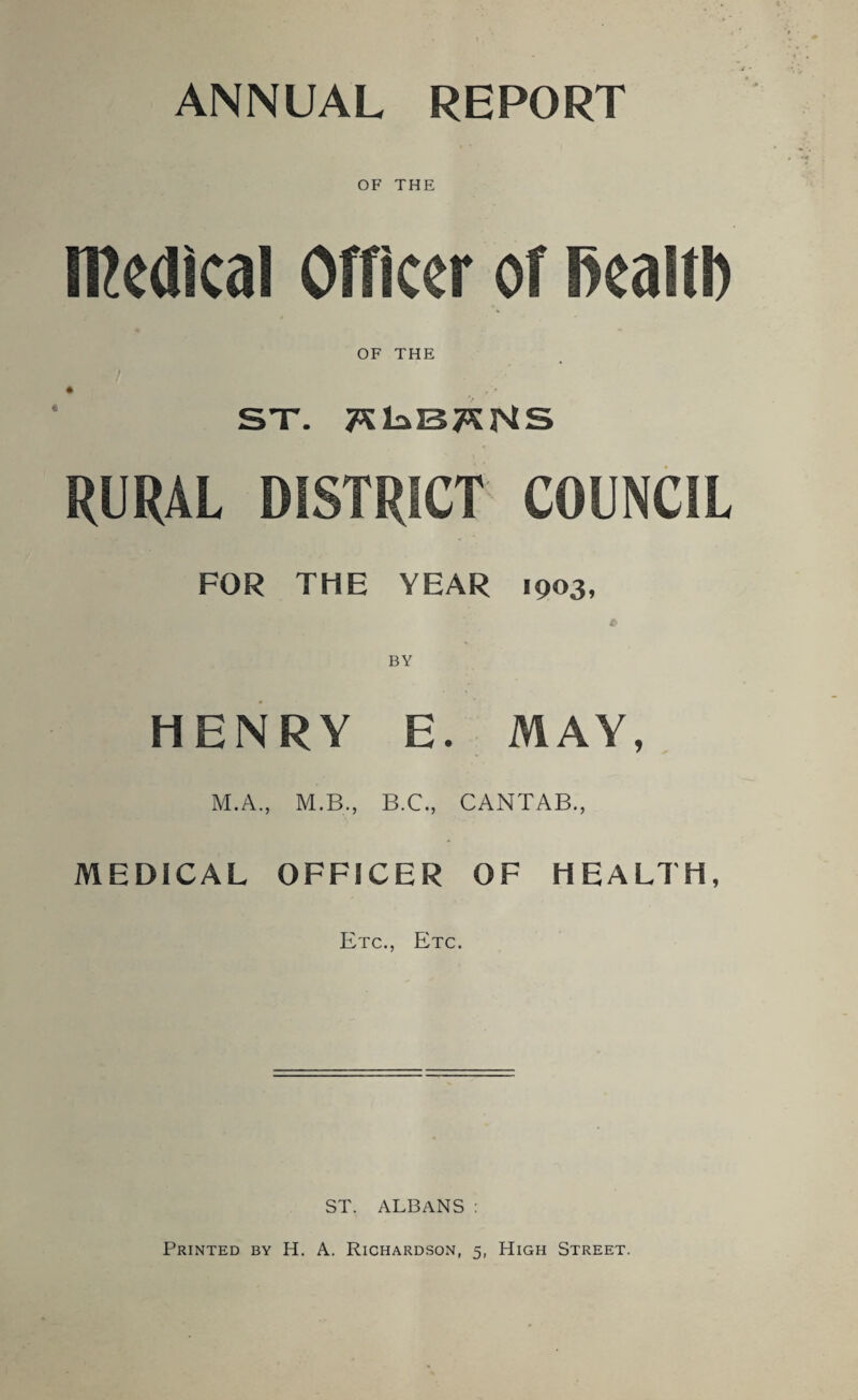 ANNUAL REPORT OF THE medical Officer of health OF THE SX. 7KkB7*NS RURAL DISTRICT COUNCIL FOR THE YEAR 1903, HENRY E. MAY, M.A., M.B., B.C., CANTAB., MEDICAL OFFICER OF HEALTH, Etc., Etc. ST. ALBANS : Printed by H. A. Richardson, 5, High Street.