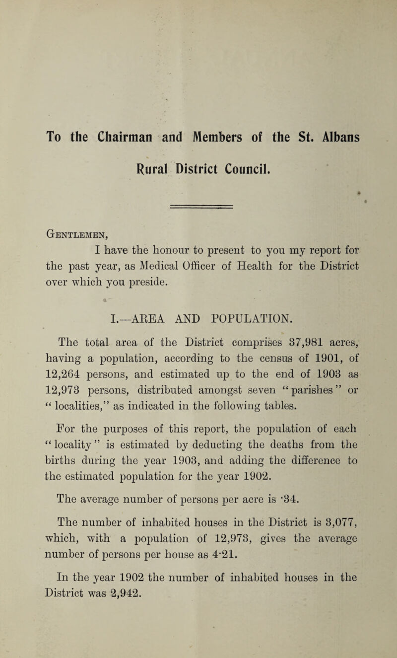 To the Chairman and Members of the St. Albans Rural District Council. Gentlemen, I have the honour to present to you my report for the past year, as Medical Officer of Health for the District over which you preside. I.—AREA AND POPULATION. The total area of the District comprises 87,981 acres, having a population, according to the census of 1901, of 12,264 persons, and estimated up to the end of 1908 as 12,978 persons, distributed amongst seven “parishes” or “ localities,” as indicated in the following tables. For the purposes of this report, the population of each “ locality ” is estimated by deducting the deaths from the births during the year 1908, and adding the difference to the estimated population for the year 1902. The average number of persons per acre is *34. The number of inhabited houses in the District is 3,077, which, with a population of 12,973, gives the average number of persons per house as 4*21. In the year 1902 the number of inhabited houses in the District was 2,942.