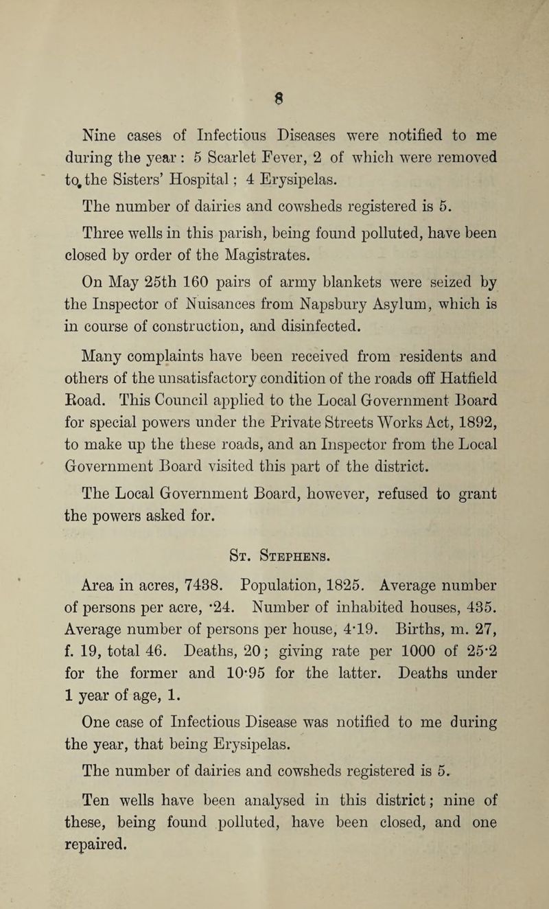 Nine cases of Infectious Diseases were notified to me during the year : 5 Scarlet Fever, 2 of which were removed to. the Sisters’ Hospital; 4 Erysipelas. The number of dairies and cowsheds registered is 5. Three wells in this parish, being found polluted, have been closed by order of the Magistrates. On May 25th 160 pairs of army blankets were seized by the Inspector of Nuisances from Napsbury Asylum, which is in course of construction, and disinfected. Many complaints have been received from residents and others of the unsatisfactory condition of the roads off Hatfield Eoad. This Council applied to the Local Government Board for special powers under the Private Streets Works Act, 1892, to make up the these roads, and an Inspector from the Local Government Board visited this part of the district. The Local Government Board, however, refused to grant the powers asked for. St. Stephens. Area in acres, 7488. Population, 1825. Average number of persons per acre, *24. Number of inhabited houses, 485. Average number of persons per house, 4*19. Births, m. 27, f. 19, total 46. Deaths, 20; giving rate per 1000 of 25*2 for the former and 10*95 for the latter. Deaths under 1 year of age, 1. One case of Infectious Disease was notified to me during the year, that being Erysipelas. The number of dairies and cowsheds registered is 5. Ten wells have been analysed in this district; nine of these, being found polluted, have been closed, and one repaired.