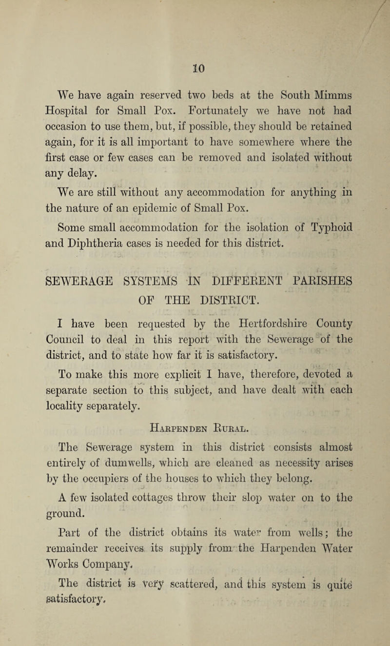 We have again reserved two beds at the South Minims Hospital for Small Pox. Fortunately we have not had occasion to use them, but, if possible, they should be retained again, for it is all important to have somewhere where the first case or few cases can be removed and isolated without any delay. We are still without any accommodation for anything in the nature of an epidemic of Small Pox. Some small accommodation for the isolation of Typhoid and Diphtheria cases is needed for this district. SEWERAGE SYSTEMS IN DIFFERENT PARISHES OF THE DISTRICT. I have been requested by the Hertfordshire County Council to deal in this report with the Sewerage of the district, and to state how far it is satisfactory. To make this more explicit I have, therefore, devoted a separate section to this subject, and have dealt with each locality separately. Harpenden Rural. The Sewerage system in this district consists almost entirely of dumwells, which are cleaned as necessity arises by the occupiers of the houses to which they belong. A few isolated cottages throw their slop water on to the ground. Part of the district obtains its water from wells; the remainder receives its supply from the Harpenden Water Works Company* The district is veir'y scattered, and this system is quite satisfactory*