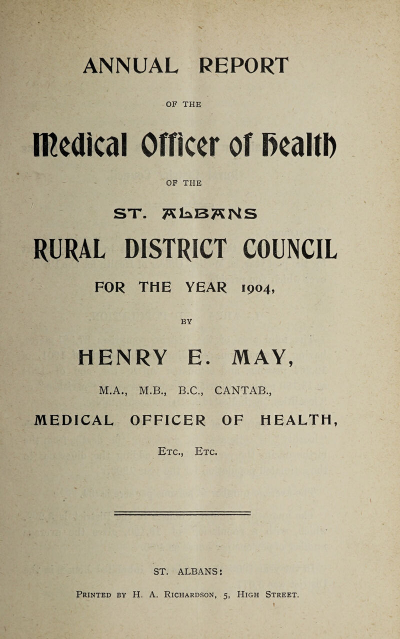 To the Chairman and Members of the St. Albans Rural District Council. Gentlemen, I have the honour to present to you my report for the past year, as Medical Officer of Health for the District over which you preside. I.—AREA AND POPULATION. The total area of the District comprises 87,981 acres, having a population, according to the census of 1901, of 12,264 persons, and estimated up to the end of 1904 as 13,190 persons, distributed amongst seven “parishes ” or “ localities,” as indicated in the following tables. For the purposes of this report, the population of each “ locality ” is estimated by deducting the deaths from the births during the year 1904, and adding the difference to the estimated population for the year 1903. The average number of persons per acre is *34. The number of inhabited houses in the District is 3,292, which, with a population of 13,190, gives the average number of persons per house as 4#00. In the year 1903 the number of inhabited houses in the District was 3,077.