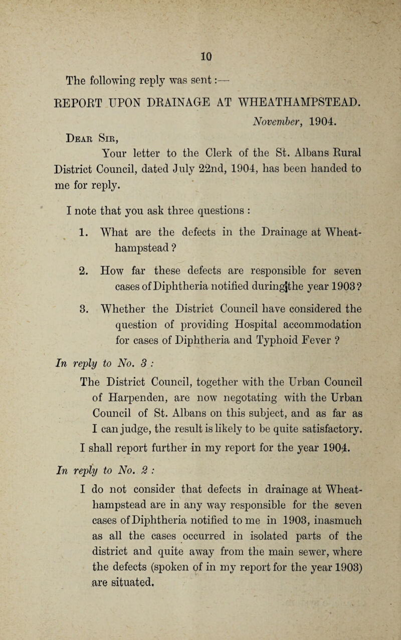 In reply to No. 1 : For the purposes of this report and in order to make it more explicit, we may consider the parish of Wheat- hampstead as divided into three Districts: 1. Wheathampstead proper, which consists of the village lying on either side and quite close to the main road. 2. New Marford, a collection of houses lying about three hundred yards from Wheathampstead proper. 8. A collection of Cottages round an open space about half a mile from Wheathampstead proper, known as Gustard Wood, and other isolated and outlying houses and cottages. In District No. 3 : The houses are scattered and the sewage is disposed of by means of Dumbwells and works quite satisfactorily. In District No. 2 : The Sewage system is also by Dumbwells, but here the houses are close together in a few streets, and owing to the low lying position in which this District is situated, the ground is becoming saturated with sewage, and it is not therefore satisfactory. In District No. 1 : The sewerage system consists of two sewers which com¬ mence on high ground at opposite ends of the village, run down the main road in opposite directions and meet somewhere about the middle of the village, where they become one sewer, which runs at right angles to the other two down East Lane to the farm where the sewage is disposed of (vide diagram).