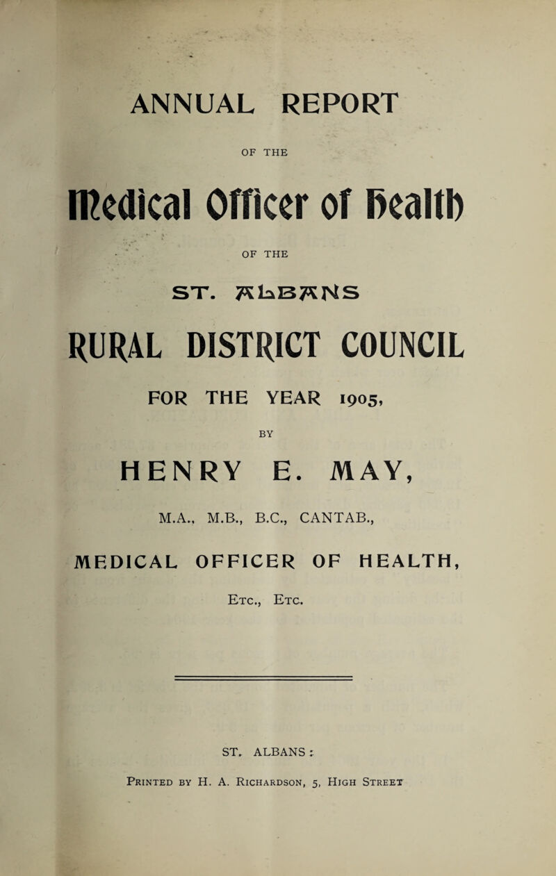 ANNUAL REPORT OF THE medical Officer of fiealtl) - ‘ OF THE ST. RURAL DISTRICT COUNCIL FOR THE YEAR 1905, HENRY E. MAY, M.A., M.B., B.C., CANTAB., MEDICAL OFFICER OF HEALTH, Etc., Etc. ST. ALBANS Printed by H. A. Richardson, 5, High Street
