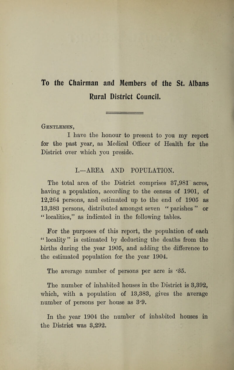 To the Chairman and Members of the St. Albans Rural District Council. Gentlemen, I have the honour to present to you my rej)ort for the past year, as Medical Officer of Health for the District over which you preside. I.—AREA AND POPULATION. The total area of the District comprises 37,981 acres, having a population, according to the census of 1901, of 12,264 persons, and estimated up to the end of 1905 as 13,388 persons, distributed amongst seven “ parishes ” or “ localities,” as indicated in the following tables. For the purposes of this report, the population of each “locality” is estimated by deducting the deaths from the births during the year 1905, and adding the difference to the estimated population for the year 1904. The average number of persons per acre is *35. The number of inhabited houses in the District is 3,392, which, with a population of 13,383, gives the average number of persons per house as 3‘9. In the year 1904 the number of inhabited houses in the District was 3,292.