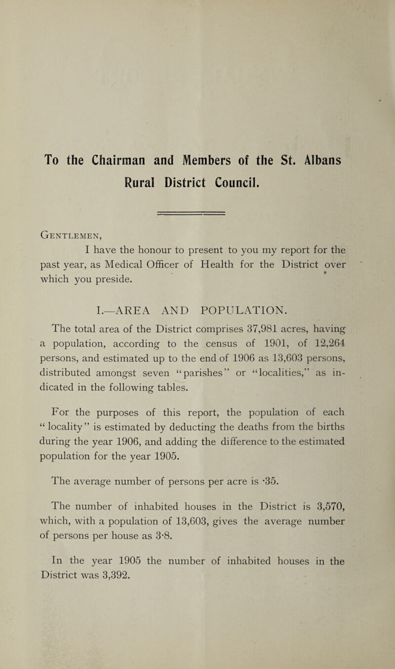 To the Chairman and Members of the St. Albans Rural District Council. Gentlemen, I have the honour to present to you my report for the past year, as Medical Officer of Health for the District over * which you preside. I.—AREA AND POPULATION. The total area of the District comprises 37,981 acres, having a population, according to the census of 1901, of 12,264 persons, and estimated up to the end of 1906 as 13,603 persons, distributed amongst seven “parishes” or “localities,” as in¬ dicated in the following tables. For the purposes of this report, the population of each “ locality” is estimated by deducting the deaths from the births during the year 1906, and adding the difference to the estimated population for the year 1905. The average number of persons per acre is -35. The number of inhabited houses in the District is 3,570, which, with a population of 13,603, gives the average number of persons per house as 3-8. In the year 1905 the number of inhabited houses in the District was 3,392.