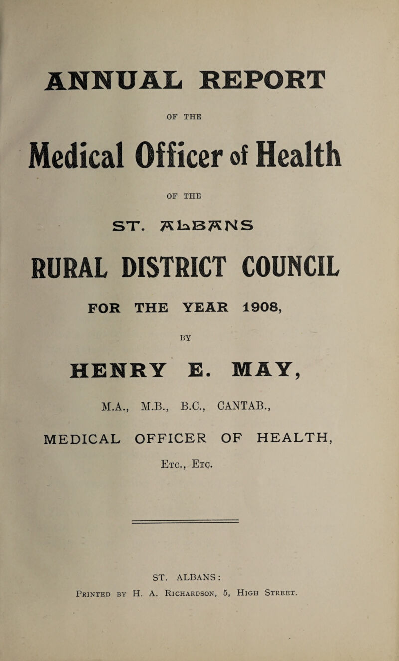 ANNUAL* REPORT OF THE Medical Officer of Health OF THE ST. TSlaBTSNS SURAL DISTRICT COUNCIL FOR THE YEAR 1908, HENRY E. MAY, M.A., M.B., B.C., CANTAB., MEDICAL OFFICER OF HEALTH, Etc., Etc. ST. ALBANS: Printed by H. A. Richardson, 5, High Street.