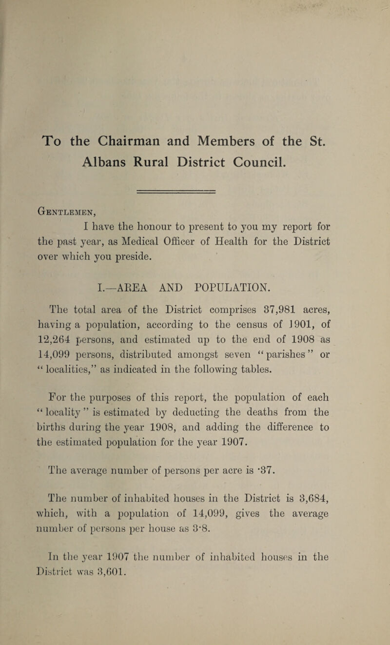 To the Chairman and Members of the St. Albans Rural District Council. Gentlemen, I have the honour to present to you my report for the past year, as Medical Officer of Health for the District over which you preside. I.—AREA AND POPULATION. The total area of the District comprises 37,981 acres, having a population, according to the census of 1901, of 12,264 persons, and estimated up to the end of 1908 as 14,099 persons, distributed amongst seven “parishes” or “ localities,” as indicated in the following tables. For the purposes of this report, the population of each “ locality ” is estimated by deducting the deaths from the births during the year 1908, and adding the difference to the estimated population for the year 1907. The average number of persons per acre is *37. The number of inhabited houses in the District is 3,684, which, with a population of 14,099, gives the average number of persons per house as 3*8. In the year 1907 the number of inhabited houses in the District was 3,601.