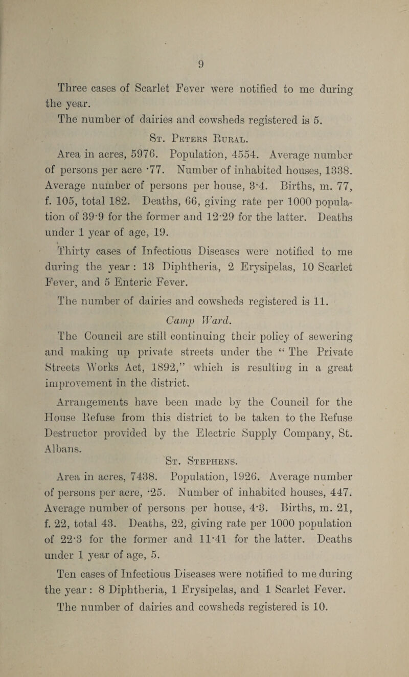 Three cases of Scarlet Fever were notified to me during the year. The number of dairies and cowsheds registered is 5. St. Peters Dural. Area in acres, 5976. Population, 4554. Average number of persons per acre *77. Number of inhabited houses, 1338. Average number of persons per house, 3*4. Births, m. 77, f. 105, total 182. Deaths, 66, giving rate per 1000 popula¬ tion of 39’9 for the former and 12*29 for the latter. Deaths under 1 }^ear of age, 19. Thirty cases of Infectious Diseases were notified to me during the year : 13 Diphtheria, 2 Erysipelas, 10 Scarlet Fever, and 5 Enteric Fever. The number of dairies and cowsheds registered is 11. Camp Ward. The Council are still continuing their policy of sewering and making up private streets under the “ The Private Streets Works Act, 1892,” which is resulting in a great improvement in the district. Arrangements have been made by the Council for the House Defuse from this district to be taken to the Defuse Destructor provided by the Electric Supply Company, St. Albans. St. Stephens. Area in acres, 7438. Population, 1926. Average number of persons per acre, *25. Number of inhabited houses, 447. Average number of persons per house, 4*3. Births, m. 21, f. 22, total 43. Deaths, 22, giving rate per 1000 population of 22*3 for the former and 11*41 for the latter. Deaths under 1 year of age, 5. Ten cases of Infectious Diseases were notified to me during the year: 8 Diphtheria, 1 Erysipelas, and 1 Scarlet Fever. The number of dairies and cowsheds registered is 10.