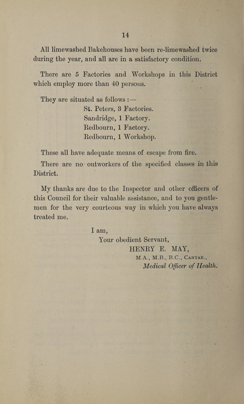 All limewashed Bakehouses have been re-limewashed twice during the year, and all are in a satisfactory condition. There are 5 Factories and Workshops in this District which employ more than 40 persons. They are situated as follows :—- St. Peters, 3 Factories. Sandridge, 1 Factory. Redbourn, 1 Factory. Redbourn, 1 Workshop. These all have adequate means of escape from fire. There are no - outworkers of the specified classes in this District. My thanks are due to the Inspector and other officers of this Council for their valuable assistance, and to you gentle¬ men for the very courteous w7ay in which you have always treated me. I am, Your obedient Servant, HENRY E. MAY, M.A., M.B., B.C., Cantab., Medical Officer of Health.