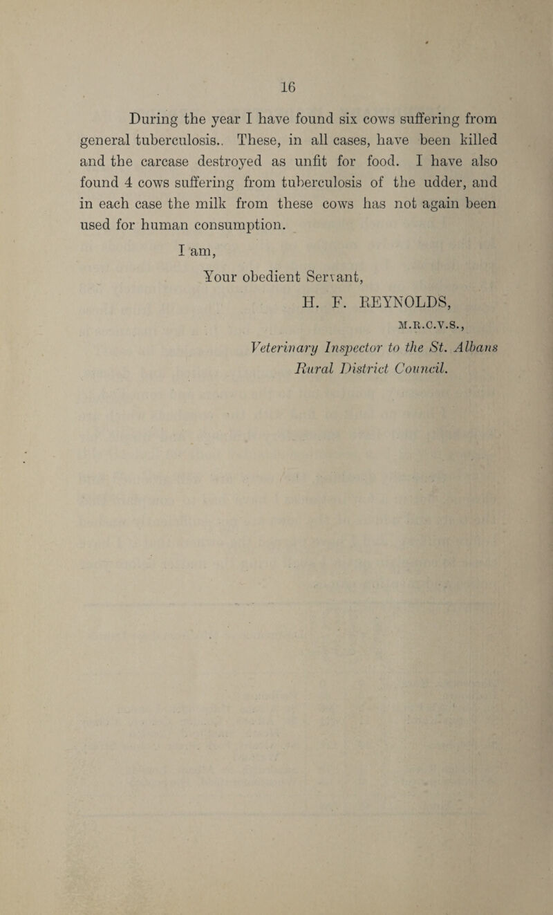 During the year I have found six cows suffering from general tuberculosis.. These, in all cases, have been killed and the carcase destroyed as unfit for food. I have also found 4 cows suffering from tuberculosis of the udder, and in each case the milk from these cows has not again been used for human consumption. I am, Your obedient Servant, IT. F. REYNOLDS, M.R.C.V.S., Veterinary Inspector to the St. Albans Rural District Council.