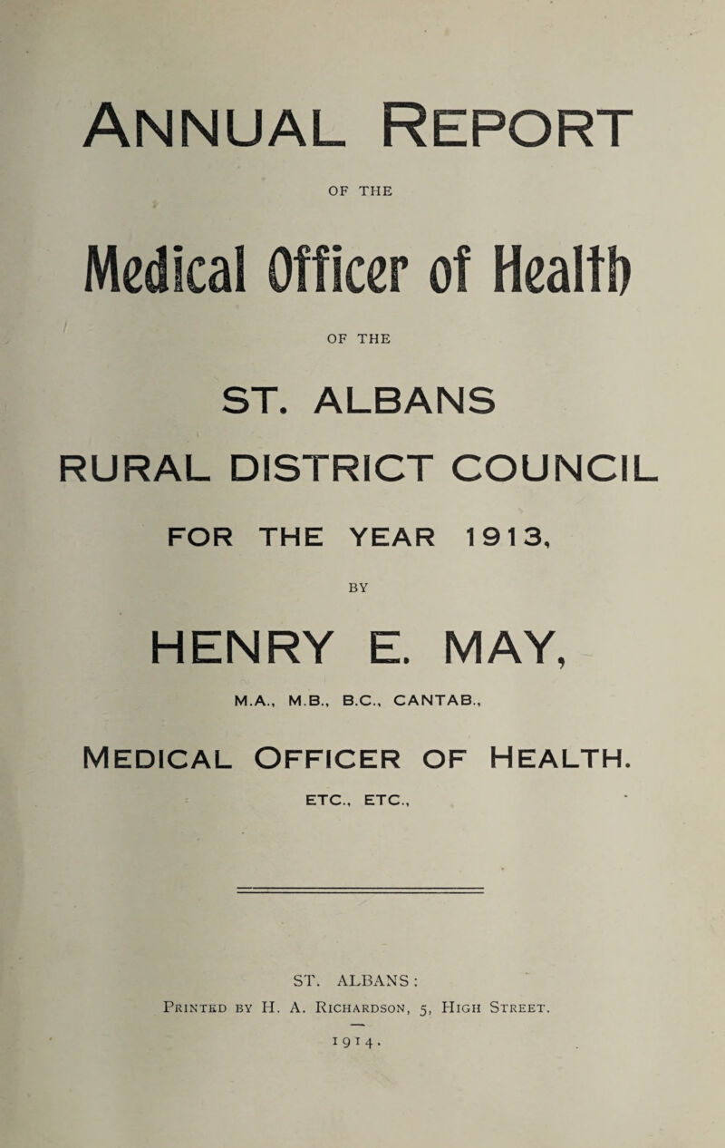 Annual Report OF THE Medical Officer of Healtl) OF THE ST. ALBANS RURAL DISTRICT COUNCIL FOR THE YEAR 1913, BY HENRY E. MAY, M.A., M.B., B.C., CANTAB., MEDICAL Officer of Health. ETC., ETC., ST. ALBANS : Printed by H. A. Richardson, 5, High Street.