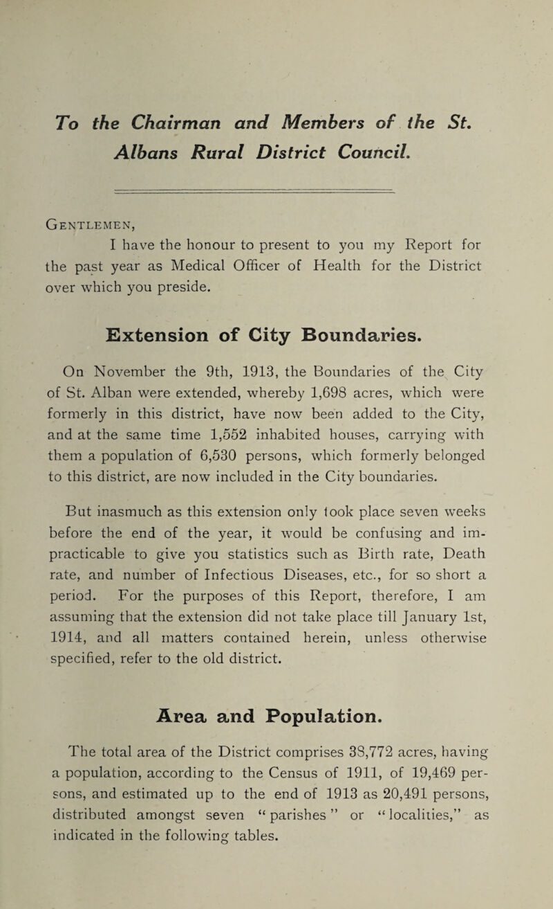 To the Chairman and Members of the St. Albans Rural District Council. Gentlemen, I have the honour to present to you my Report for the past year as Medical Officer of Health for the District over which you preside. Extension of City Boundaries. On November the 9th, 1913, the Boundaries of the City of St. Alban were extended, whereby 1,698 acres, which were formerly in this district, have now been added to the City, and at the same time 1,552 inhabited houses, carrying with them a population of 6,530 persons, which formerly belonged to this district, are now included in the City boundaries. But inasmuch as this extension only look place seven weeks before the end of the year, it would be confusing and im¬ practicable to give you statistics such as Birth rate. Death rate, and number of Infectious Diseases, etc., for so short a period. For the purposes of this Report, therefore, I am assuming that the extension did not take place till January 1st, 1914, and all matters contained herein, unless otherwise specified, refer to the old district. Area and Population. The total area of the District comprises 33,772 acres, having a population, according to the Census of 1911, of 19,469 per¬ sons, and estimated up to the end of 1913 as 20,491 persons, distributed amongst seven “ parishes ” or “ localities,” as indicated in the following tables.