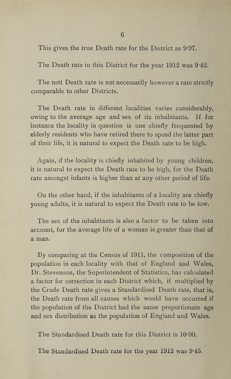 This gives the true Death rate for the District as 9*97. The Death rate in this District for the year 1912 was 9 42. The nett Death rate is not necessarily however a rate strictly comparable to other Districts. The Death rate in different localities varies considerably, owing to the average age and sex of its inhabitants. If for instance the locality in question is one chiefly frequented by elderly residents who have retired there to spend the latter part of their life, it is natural to expect the Death rate to be high. Again, if the locality is chiefly inhabited by young children, it is natural to expect the Death rate to be high, for the Death rate amongst infants is higher than at any other period of life. On the other hand, if the inhabitants of a locality are chiefly young adults, it is natural to expect the Death rate to be low. The sex of the inhabitants is also a factor to be taken into account, for the average life of a woman is greater than that of a man. By comparing at the Census of 1911, the composition of the population in each locality with that of England and Wales, Dr. Stevenson, the Superintendent of Statistics, has calculated a factor for correction in each District which, if multiplied by the Crude Death rate gives a Standardised Death rate, that is, the Death rate from all causes which would have occurred if the population of the District had the same proportionate age and sex distribution as the population of England and Wales. The Standardised Death rate for this District is lO'OO. The Standardised Death rate for the year 1912 was 9*45.