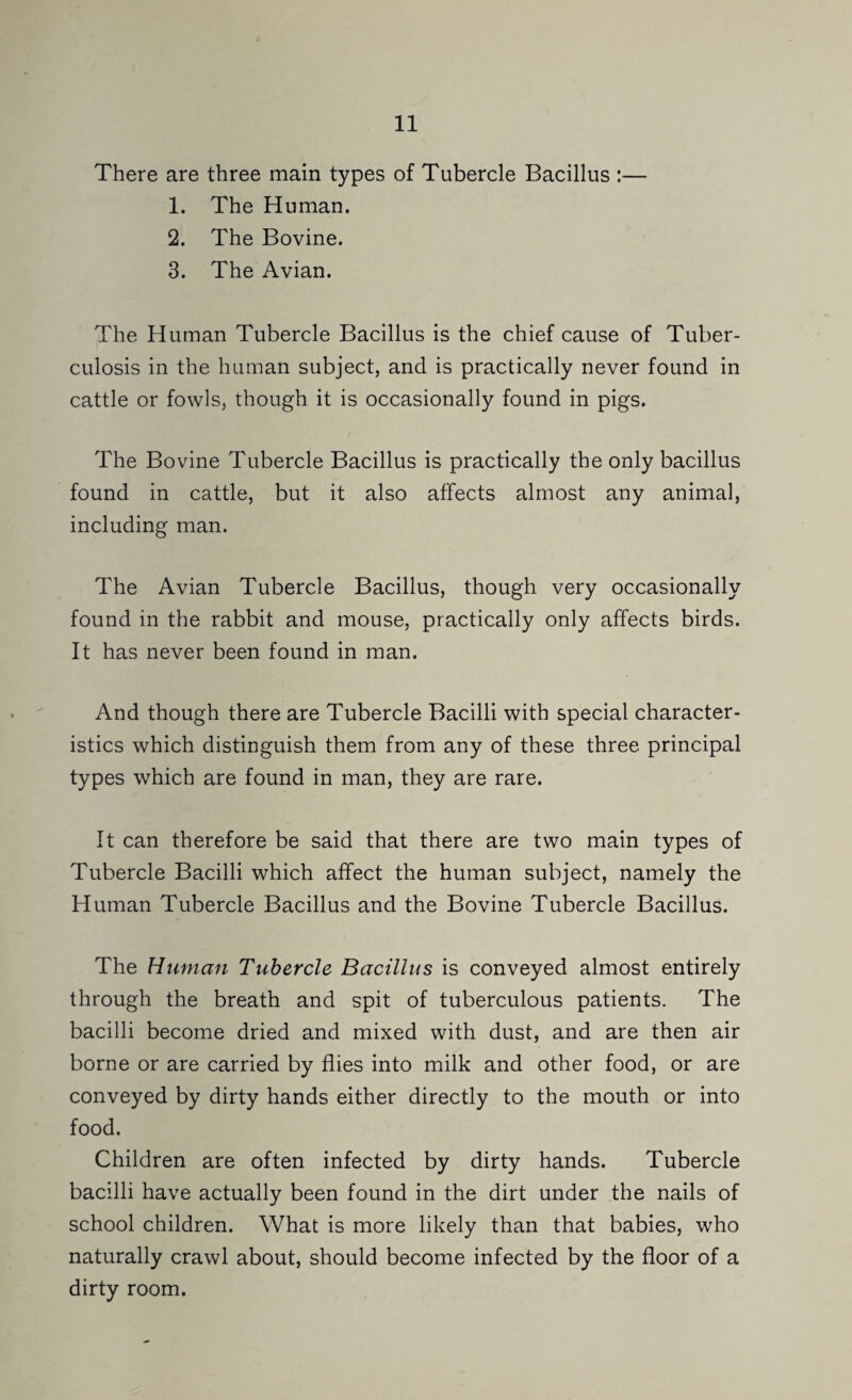 There are three main types of Tubercle Bacillus :— 1. The Human. 2. The Bovine. 3. The Avian. The Human Tubercle Bacillus is the chief cause of Tuber¬ culosis in the human subject, and is practically never found in cattle or fowls, though it is occasionally found in pigs. The Bovine Tubercle Bacillus is practically the only bacillus found in cattle, but it also affects almost any animal, including man. The Avian Tubercle Bacillus, though very occasionally found in the rabbit and mouse, practically only affects birds. It has never been found in man. And though there are Tubercle Bacilli with special character¬ istics which distinguish them from any of these three principal types which are found in man, they are rare. It can therefore be said that there are two main types of Tubercle Bacilli which affect the human subject, namely the Human Tubercle Bacillus and the Bovine Tubercle Bacillus. The Human Tubercle Bacillus is conveyed almost entirely through the breath and spit of tuberculous patients. The bacilli become dried and mixed with dust, and are then air borne or are carried by flies into milk and other food, or are conveyed by dirty hands either directly to the mouth or into food. Children are often infected by dirty hands. Tubercle bacilli have actually been found in the dirt under the nails of school children. What is more likely than that babies, who naturally crawl about, should become infected by the floor of a dirty room.