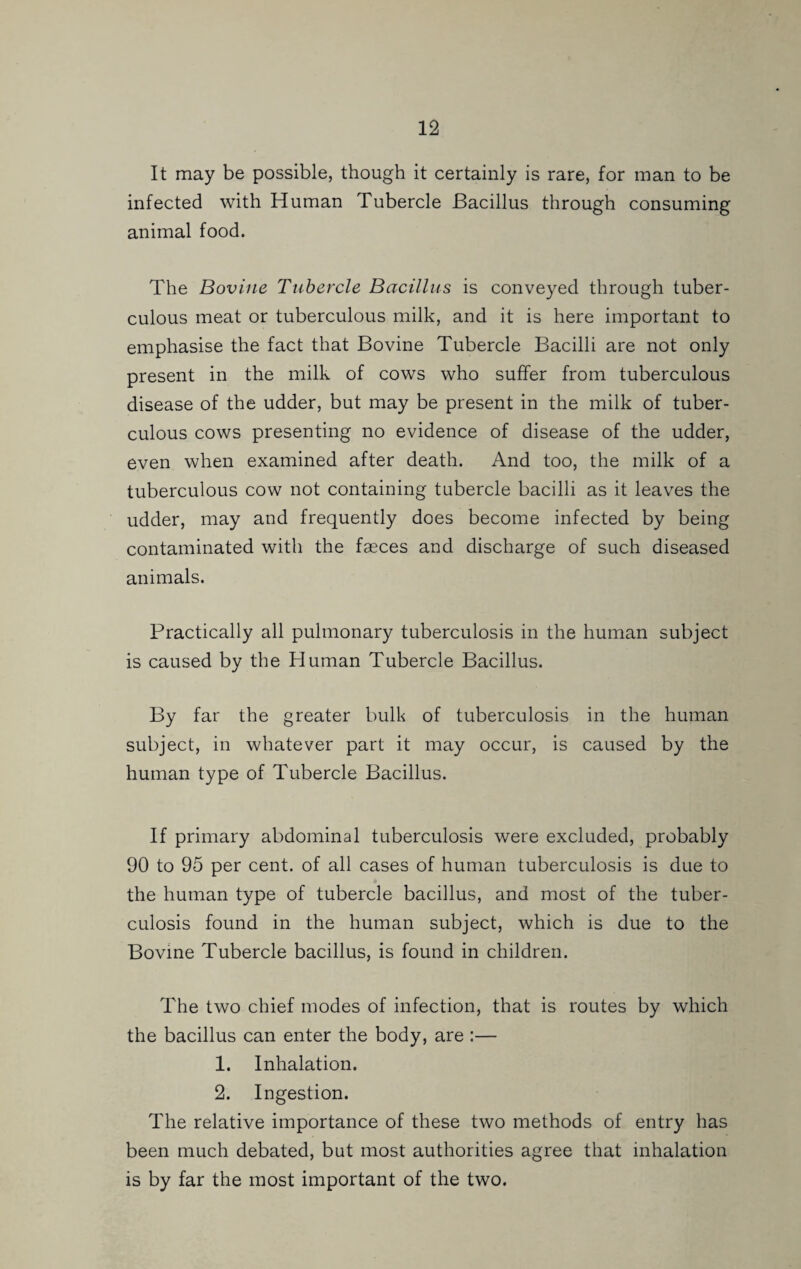 It may be possible, though it certainly is rare, for man to be infected with Human Tubercle Bacillus through consuming animal food. The Bovine Tubercle Bacillus is conveyed through tuber¬ culous meat or tuberculous milk, and it is here important to emphasise the fact that Bovine Tubercle Bacilli are not only present in the milk of cows who suffer from tuberculous disease of the udder, but may be present in the milk of tuber¬ culous cows presenting no evidence of disease of the udder, even when examined after death. And too, the milk of a tuberculous cow not containing tubercle bacilli as it leaves the udder, may and frequently does become infected by being contaminated with the faeces and discharge of such diseased animals. Practically all pulmonary tuberculosis in the human subject is caused by the Human Tubercle Bacillus. By far the greater bulk of tuberculosis in the human subject, in whatever part it may occur, is caused by the human type of Tubercle Bacillus. If primary abdominal tuberculosis were excluded, probably 90 to 95 per cent, of all cases of human tuberculosis is due to the human type of tubercle bacillus, and most of the tuber¬ culosis found in the human subject, which is due to the Bovine Tubercle bacillus, is found in children. The two chief modes of infection, that is routes by which the bacillus can enter the body, are :— 1. Inhalation. 2. Ingestion. The relative importance of these two methods of entry has been much debated, but most authorities agree that inhalation is by far the most important of the two.