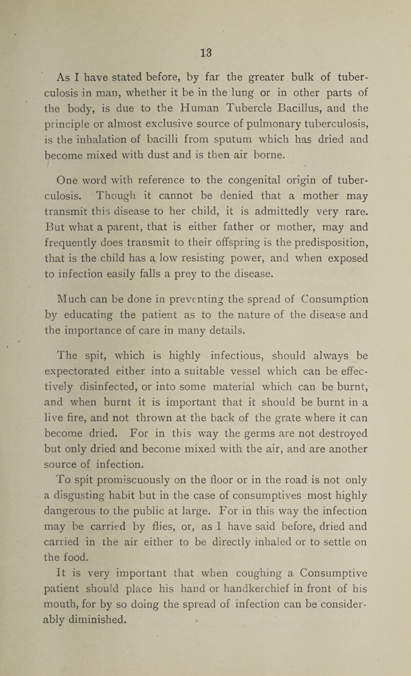 As I have stated before, by far the greater bulk of tuber¬ culosis in man, whether it be in the lung or in other parts of the body, is due to the Human Tubercle Bacillus, and the principle or almost exclusive source of pulmonary tuberculosis, is the inhalation of bacilli from sputum which has dried and become mixed with dust and is then air borne. % One word with reference to the congenital origin of tuber¬ culosis. Though it cannot be denied that a mother may transmit this disease to her child, it is admittedly very rare. But what a parent, that is either father or mother, may and frequently does transmit to their offspring is the predisposition, that is the child has a low resisting power, and when exposed to infection easily falls a prey to the disease. Much can be done in preventing the spread of Consumption by educating the patient as to the nature of the disease and the importance of care in many details. The spit, which is highly infectious, should always be expectorated either into a suitable vessel which can be effec¬ tively disinfected, or into some material which can be burnt, and when burnt it is important that it should be burnt in a live fire, and not thrown at the back of the grate where it can become dried. For in this way the germs are not destroyed but only dried and become mixed with the air, and are another source of infection. To spit promiscuously on the floor or in the road is not only a disgusting habit but in the case of consumptives most highly dangerous to the public at large. For in this way the infection may be carried by flies, or, as I have said before, dried and carried in the air either to be directly inhaled or to settle on the food. It is very important that when coughing a Consumptive patient should place his hand or handkerchief in front of his mouth, for by so doing the spread of infection can be consider¬ ably diminished.