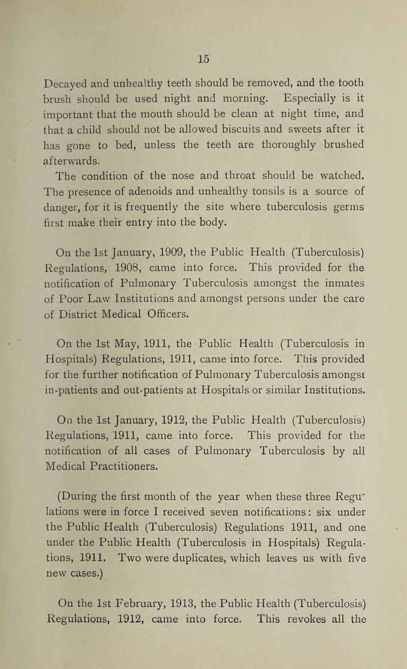 Decayed and unhealthy teeth should be removed, and the tooth brush should be used night and morning. Especially is it important that the mouth should be clean at night tiiUxe, and that a child should not be allowed biscuits and sweets after it has gone to bed, unless the teeth are thoroughly brushed afterwards. The condition of the nose and throat should be watched. The presence of adenoids and unhealthy tonsils is a source of danger, for it is frequently the site where tuberculosis germs first make their entry into the body. On the 1st January, 1909, the Public Health (Tuberculosis) Regulations, 1908, came into force. This provided for the notification of Pulmonary Tuberculosis amongst the inmates of Poor Law Institutions and amongst persons under the care of District Medical Officers. On the 1st May, 1911, the Public Health (Tuberculosis in Hospitals) Regulations, 1911, came into force. This provided for the further notification of Pulmonary Tuberculosis amongst in-patients and out-patients at Hospitals or similar Institutions. On the 1st January, 1912, the Public Health (Tuberculosis) Regulations, 1911, came into force. This provided for the notification of all cases of Pulmonary Tuberculosis by all Medical Practitioners. (During the first month of the year when these three Regu* lations were in force I received seven notifications: six under the Public Health (Tuberculosis) Regulations 1911, and one under the Public Health (Tuberculosis in Hospitals) Regula¬ tions, 1911. Two were duplicates, which leaves us with five new cases.) On the 1st February, 1913, the Public Health (Tuberculosis) Regulations, 1912, came into force. This revokes all the