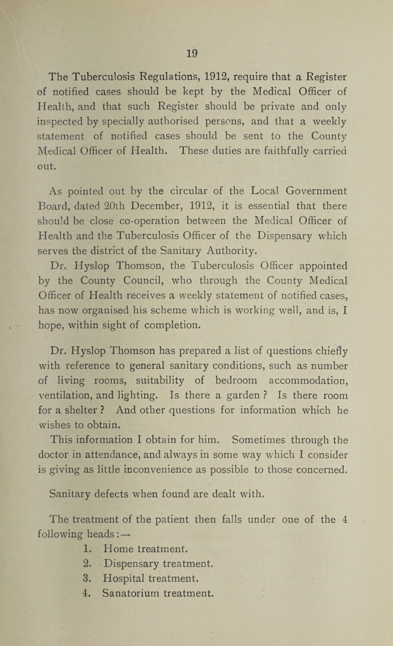 The Tuberculosis Regulations, 1912, require that a Register of notified cases should be kept by the Medical Officer of Health, and that such Register should be private and only inspected by specially authorised persons, and that a weekly statement of notified cases should be sent to the County Medical Officer of Health. These duties are faithfully carried out. As pointed out by the circular of the Local Government Board, dated 20lh December, 1912, it is essential that there should be close co-operation between the Medical Officer of Health and the Tuberculosis Officer of the Dispensary which serves the district of the Sanitary Authority. Dr. Hyslop Thomson, the Tuberculosis Officer appointed by the County Council, who through the County Medical Officer of Health receives a weekly statement of notified cases, has now organised his scheme which is working well, and is, I hope, within sight of completion. Dr. Hyslop Thomson has prepared a list of questions chiefly with reference to general sanitary conditions, such as number of living rooms, suitability of bedroom accommodation, ventilation, and lighting. Is there a garden ? Is there room for a shelter ? And other questions for information which he wishes to obtain. This information I obtain for him. Sometimes through the doctor in attendance, and always in some way which I consider is giving as little inconvenience as possible to those concerned. Sanitary defects when found are dealt with. The treatment of the patient then falls under one of the 4 following heads: — 1. Home treatment. 2. Dispensary treatment. 3. Hospital treatment. 4. Sanatorium treatment.