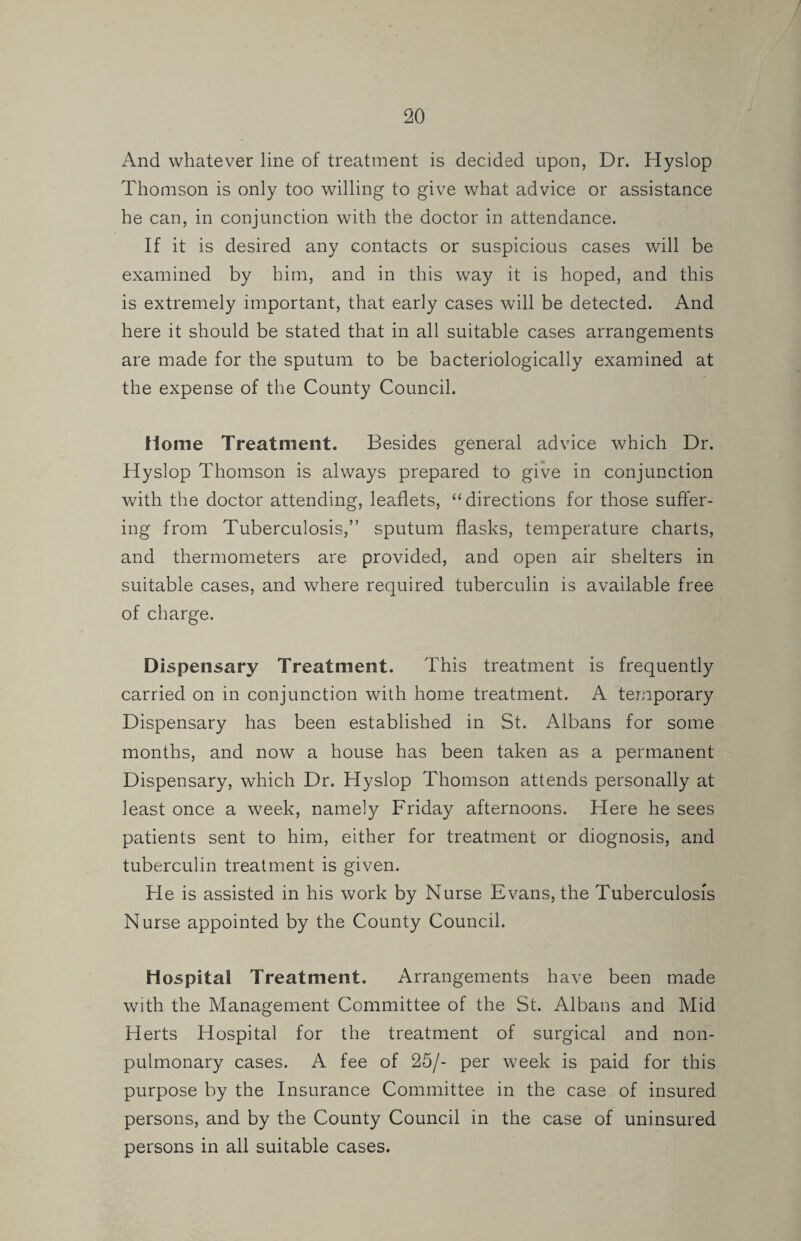 And whatever line of treatment is decided upon, Dr. Hyslop Thomson is only too willing to give what advice or assistance he can, in conjunction with the doctor in attendance. If it is desired any contacts or suspicious cases will be examined by him, and in this way it is hoped, and this is extremely important, that early cases will be detected. And here it should be stated that in all suitable cases arrangements are made for the sputum to be bacteriologically examined at the expense of the County Council. flome Treatment. Besides general advice which Dr. Hyslop Thomson is always prepared to give in conjunction with the doctor attending, leaflets, “directions for those suffer¬ ing from Tuberculosis,” sputum flasks, temperature charts, and thermometers are provided, and open air shelters in suitable cases, and where required tuberculin is available free of charge. Dispensary Treatment. This treatment is frequently carried on in conjunction with home treatment. A temporary Dispensary has been established in St. Albans for some months, and now a house has been taken as a permanent Dispensary, which Dr. Hyslop Thomson attends personally at least once a week, namely Friday afternoons. Here he sees patients sent to him, either for treatment or diognosis, and tuberculin treatment is given. He is assisted in his work by Nurse Evans, the Tuberculosis Nurse appointed by the County Council. Hospital Treatment. Arrangements have been made with the Management Committee of the St. Albans and Mid Herts Hospital for the treatment of surgical and non- pulmonary cases. A fee of 25/- per week is paid for this purpose by the Insurance Committee in the case of insured persons, and by the County Council in the case of uninsured persons in all suitable cases.