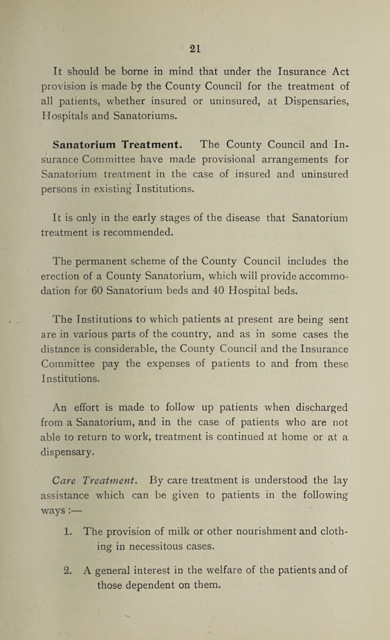 It should be borne in mind that under the Insurance Act provision is made by the County Council for the treatment of all patients, whether insured or uninsured, at Dispensaries, Hospitals and Sanatoriums. Sanatorium Treatment. The County Council and In¬ surance Committee have made provisional arrangements for Sanatorium treatment in the case of insured and uninsured persons in existing Institutions. It is only in the early stages of the disease that Sanatorium treatment is recommended. The permanent scheme of the County Council includes the erection of a County Sanatorium, which will provide accommo¬ dation for 60 Sanatorium beds and 40 Hospital beds. The Institutions to which patients at present are being sent are in various parts of the country, and as in some cases the distance is considerable, the County Council and the Insurance Committee pay the expenses of patients to and from these Institutions. An effort is made to follow up patients when discharged from a Sanatorium, and in the case of patients who are not able to return to work, treatment is continued at home or at a dispensary. Care TreaUnent. By care treatment is understood the lay assistance which can be given to patients in the following ways :— 1. The provision of milk or other nourishment and cloth¬ ing in necessitous cases. 2. A general interest in the welfare of the patients and of those dependent on them.