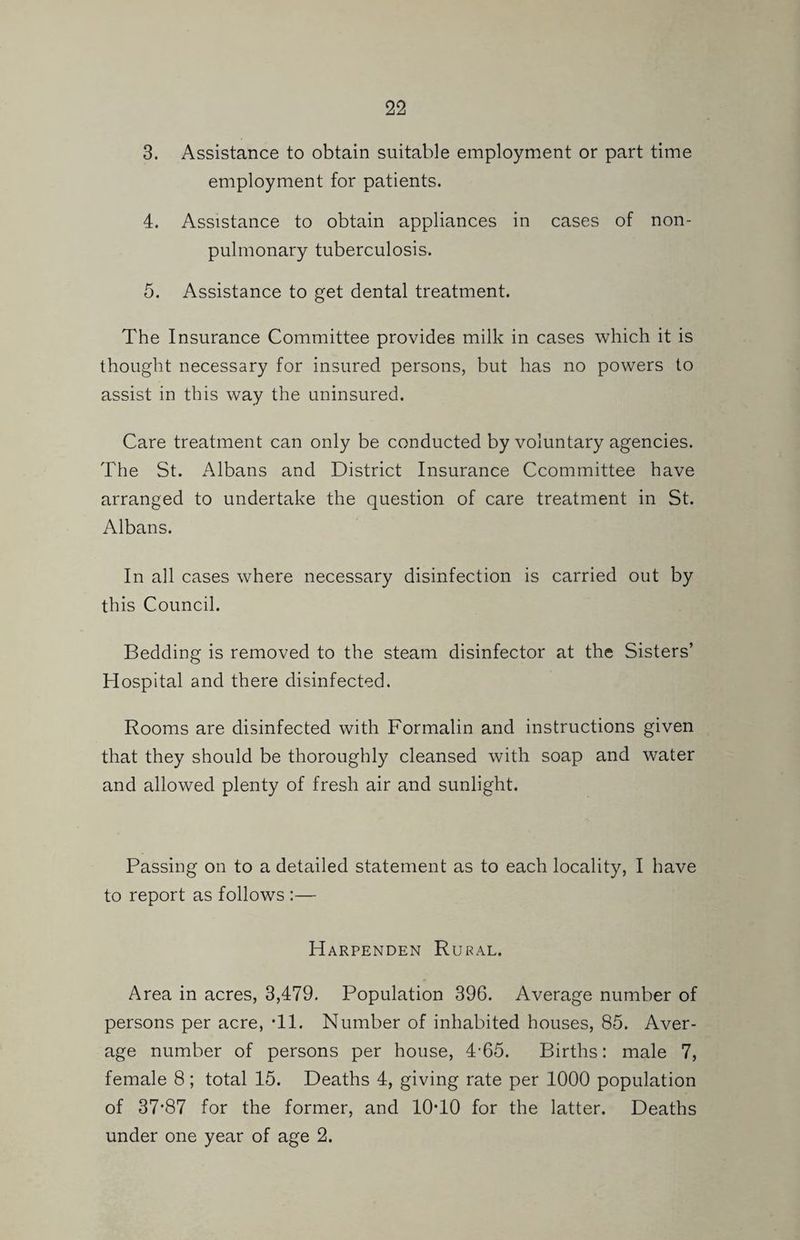 3. Assistance to obtain suitable employment or part time employment for patients. 4. Assistance to obtain appliances in cases of non- pulmonary tuberculosis. 5. Assistance to get dental treatment. The Insurance Committee provides milk in cases which it is thought necessary for insured persons, but has no powers to assist in this way the uninsured. Care treatment can only be conducted by voluntary agencies. The St. Albans and District Insurance Ccommittee have arranged to undertake the question of care treatment in St. Albans. In all cases where necessary disinfection is carried out by this Council. Bedding is removed to the steam disinfector at the Sisters’ Hospital and there disinfected. Rooms are disinfected with Formalin and instructions given that they should be thoroughly cleansed with soap and water and allowed plenty of fresh air and sunlight. Passing on to a detailed statement as to each locality, I have to report as follows :— Harpenden Rural. Area in acres, 3,479. Population 396. Average number of persons per acre, Tl. Number of inhabited houses, 85. Aver¬ age number of persons per house, 4-65. Births: male 7, female 8 ; total 15. Deaths 4, giving rate per 1000 population of 37*87 for the former, and lO'lO for the latter. Deaths under one year of age 2.