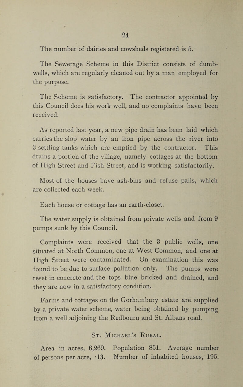 The number of dairies and cowsheds registered is 5. The Sewerage Scheme in this District consists of dumb- wells, which are regularly cleaned out by a man employed for the purpose. The Scheme is satisfactory. The contractor appointed by this Council does his work well, and no complaints have been received. As reported last year, a new pipe drain has been laid which carries the slop water by an iron pipe across the river into 3 settling tanks which are emptied by the contractor. This drains a portion of the village, namely cottages at the bottom of High Street and Fish Street, and is working satisfactorily. Most of the houses have ash-bins and refuse pails, which are collected each week. Each house or cottage has an earth-closet. The water supply is obtained from private wells and from 9 pumps sunk by this Council. Complaints were received that the 3 public wells, one situated at North Common, one at West Common, and one at High Street were contaminated. On examination this was found to be due to surface pollution only. The pumps were reset in concrete and the tops blue bricked and drained, and they are now in a satisfactory condition. Farms and cottages on the Gorhambury estate are supplied by a private water scheme, water being obtained by pumping from a well adjoining the Redbourn and St. Albans road. St. Michael’s Rural. Area in acres, 6,269. Population 851. Average number of persons per acre, T3. Number of inhabited houses, 195.