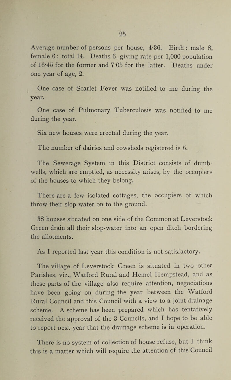 Average number of persons per house, 4*36. Birth : male 8, female 6 ; total 14. Deaths 6, giving rate per 1,000 population of 16-45 for the former and 7-05 for the latter. Deaths under one year of age, 2. One case of Scarlet Fever was notified to me during the year. One case of Pulmonary Tuberculosis was notified to me during the year. Six new houses were erected during the year. The number of dairies and cowsheds registered is 5. The Sewerage System in this District consists of dumb- wells, which are emptied, as necessity arises, by the occupiers of the houses to which they belong. There are a few isolated cottages, the occupiers of which throw their slop-water on to the ground. 38 houses situated on one side of the Common at Leverstock Green drain all their slop-water into an open ditch bordering the allotments. As I reported last year this condition is not satisfactory. The village of Leverstock Green is situated in two other Parishes, viz., Watford Rural and Kernel Hempstead, and as these parts of the village also require attention, negociations have been going on during the year between the Watford Rural Council and this Council with a view to a joint drainage scheme. A scheme has been prepared which has tentatively received the approval of the 3 Councils, and I hope to be able to report next year that the drainage scheme is in operation. There is no system of collection of house refuse, but I think this is a matter which will require the attention of this Council