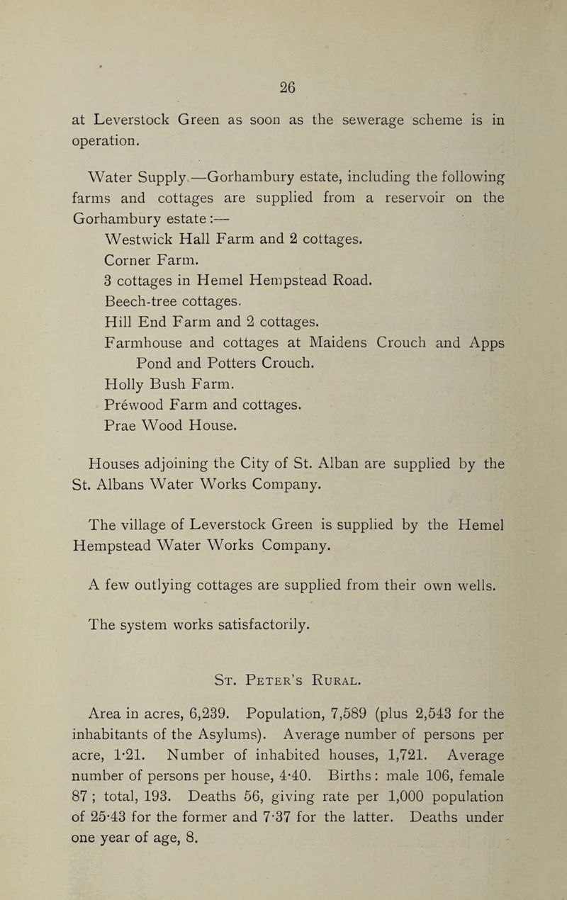 at Leverstock Green as soon as the sewerage scheme is in operation. Water Supply.—Gorhambury estate, including the following farms and cottages are supplied from a reservoir on the Gorhambury estate:— West wick Hall Farm and 2 cottages. Corner Farm. 3 cottages in Kernel Hempstead Road. Beech-tree cottages. Hill End Farm and 2 cottages. Farmhouse and cottages at Maidens Crouch and Apps Pond and Potters Crouch. Holly Bush Farm. Prewood Farm and cottages. Prae Wood House. Houses adjoining the City of St. Alban are supplied by the St. Albans Water Works Company. The village of Leverstock Green is supplied by the Kernel Hempstead Water Works Company. A few outlying cottages are supplied from their own wells. The system works satisfactorily. St. Peter’s Rural. Area in acres, 6,239. Population, 7,589 (plus 2,543 for the inhabitants of the Asylums). Average number of persons per acre, 1*21. Number of inhabited houses, 1,721. Average number of persons per house, 4*40. Births : male 106, female 87 ; total, 193. Deaths 56, giving rate per 1,000 population of 25*43 for the former and 7*37 for the latter. Deaths under one year of age, 8.