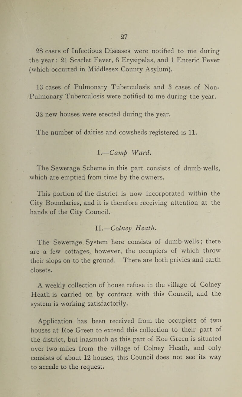 28 cases of Infectious Diseases were notified to me during the year: 21 Scarlet Fever, 6 Erysipelas, and 1 Enteric Fever (which occurred in Middlesex County Asylum). 13 cases of Pulmonary Tuberculosis and 3 cases of Non- Pulmonary Tuberculosis were notified to me during the year. 32 new houses were erected during the year. The number of dairies and cowsheds registered is 11. I. —Camp Ward. The Sewerage Scheme in this part consists of dumb-wells, which are emptied from time by the owners. This portion of the district is now incorporated within the City Boundaries, and it is therefore receiving attention at the hands of the City Council. II. —Colney Heath. The Sewerage System here consists of dumb-wells; there are a few cottages, however, the occupiers of which throw their slops on to the ground. There are both privies and earth closets. A weekly collection of house refuse in the village of Colney Heath is carried on by contract with this Council, and the system is working satisfactorily. Application has been received from the occupiers of two houses at Roe Green to extend this collection to their part of the district, but inasmuch as this part of Roe Green is situated over two miles from the village of Colney Heath, and only consists of about 12 houses, this Council does not see its way to accede to the request.
