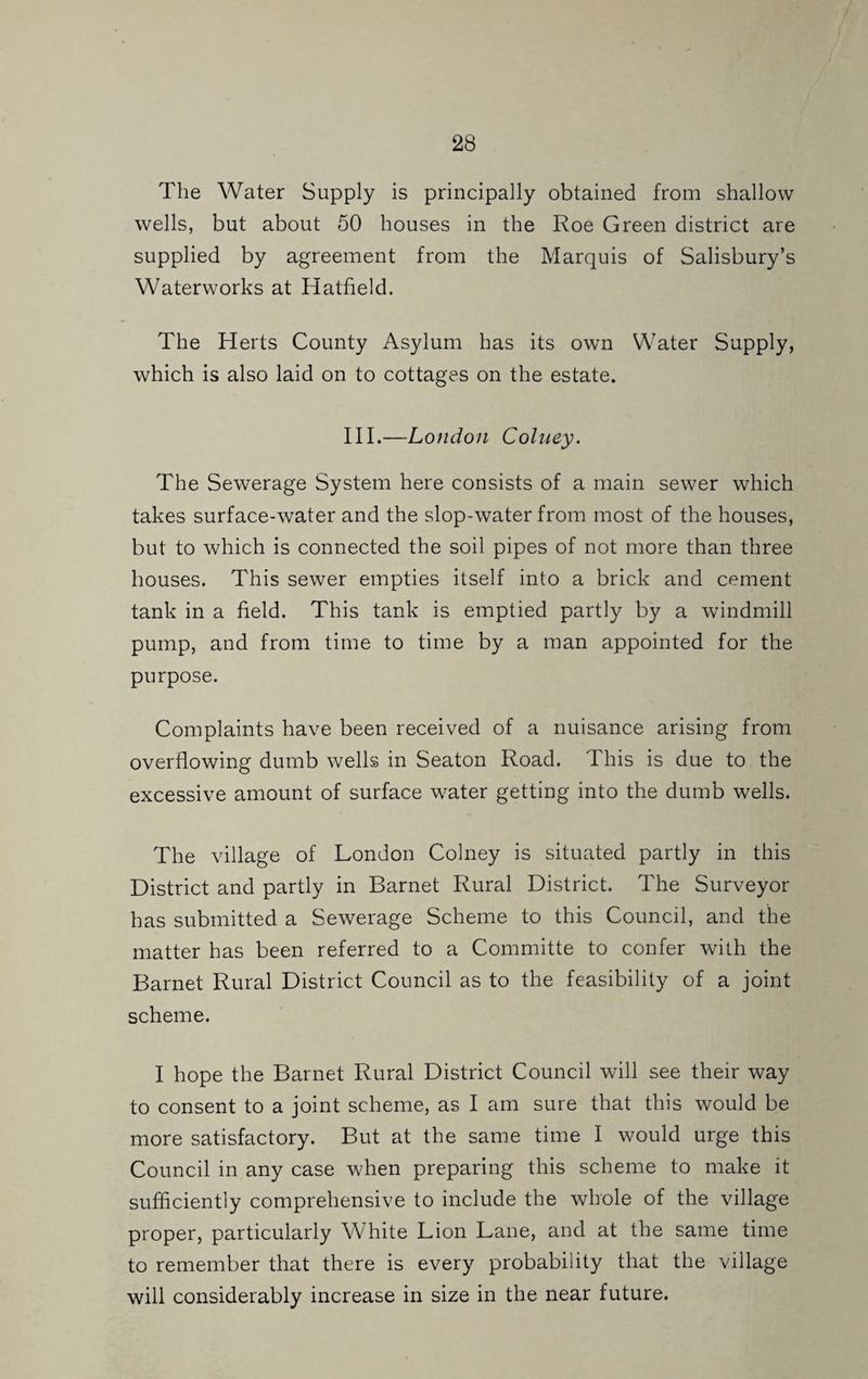 The Water Supply is principally obtained from shallow wells, but about 50 houses in the Roe Green district are supplied by agreement from the Marquis of Salisbury’s Waterworks at Hatfield. The Herts County Asylum has its own Water Supply, which is also laid on to cottages on the estate. HI.—London Colney. The Sewerage System here consists of a main sewer which takes surface-water and the slop-water from most of the houses, but to which is connected the soil pipes of not more than three houses. This sewer empties itself into a brick and cement tank in a field. This tank is emptied partly by a windmill pump, and from time to time by a man appointed for the purpose. Complaints have been received of a nuisance arising from overflowing dumb wells in Seaton Road. This is due to the excessive amount of surface water getting into the dumb wells. The village of London Colney is situated partly in this District and partly in Barnet Rural District. The Surveyor has submitted a Sewerage Scheme to this Council, and the matter has been referred to a Committe to confer with the Barnet Rural District Council as to the feasibility of a joint scheme. I hope the Barnet Rural District Council will see their way to consent to a joint scheme, as I am sure that this would be more satisfactory. But at the same time I would urge this Council in any case when preparing this scheme to make it sufficiently comprehensive to include the whole of the village proper, particularly White Lion Lane, and at the same time to remember that there is every probability that the village will considerably increase in size in the near future.