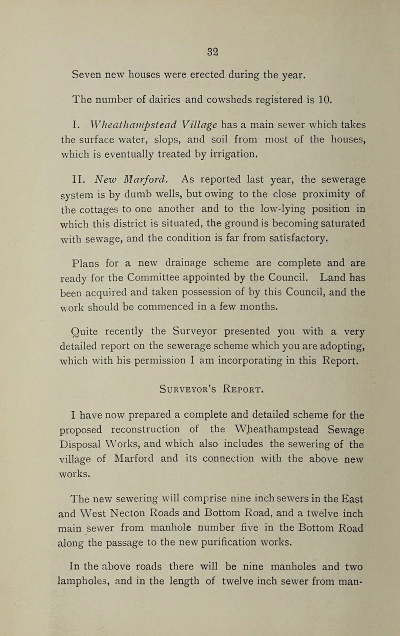 Seven new houses were erected during the year. The number of dairies and cowsheds registered is 10. I. Wheathampstead Village has a main sewer which takes the surface water, slops, and soil from most of the houses, which is eventually treated by irrigation. II. Nexv Marford. As reported last year, the sewerage system is by dumb wells, but owing to the close proximity of the cottages to one another and to the low-lying position in which this district is situated, the ground is becoming saturated with sewage, and the condition is far from satisfactory. Plans for a new drainage scheme are complete and are ready for the Committee appointed by the Council. Land has been acquired and taken possession of by this Council, and the work should be commenced in a few months. Quite recently the Surveyor presented you with a very detailed report on the sewerage scheme which you are adopting, which with his permission I am incorporating in this Report. Surveyor’s Report. I have now prepared a complete and detailed scheme for the proposed reconstruction of the WJieathampstead Sewage Disposal Works, and which also includes the sewering of the village of Marford and its connection with the above new works. The new sewering will comprise nine inch sewers in the East and West Necton Roads and Bottom Road, and a twelve inch main sewer from manhole number five in the Bottom Road along the passage to the new purification works. In the above roads there will be nine manholes and two lampholes, and in the length of twelve inch sewer from man-