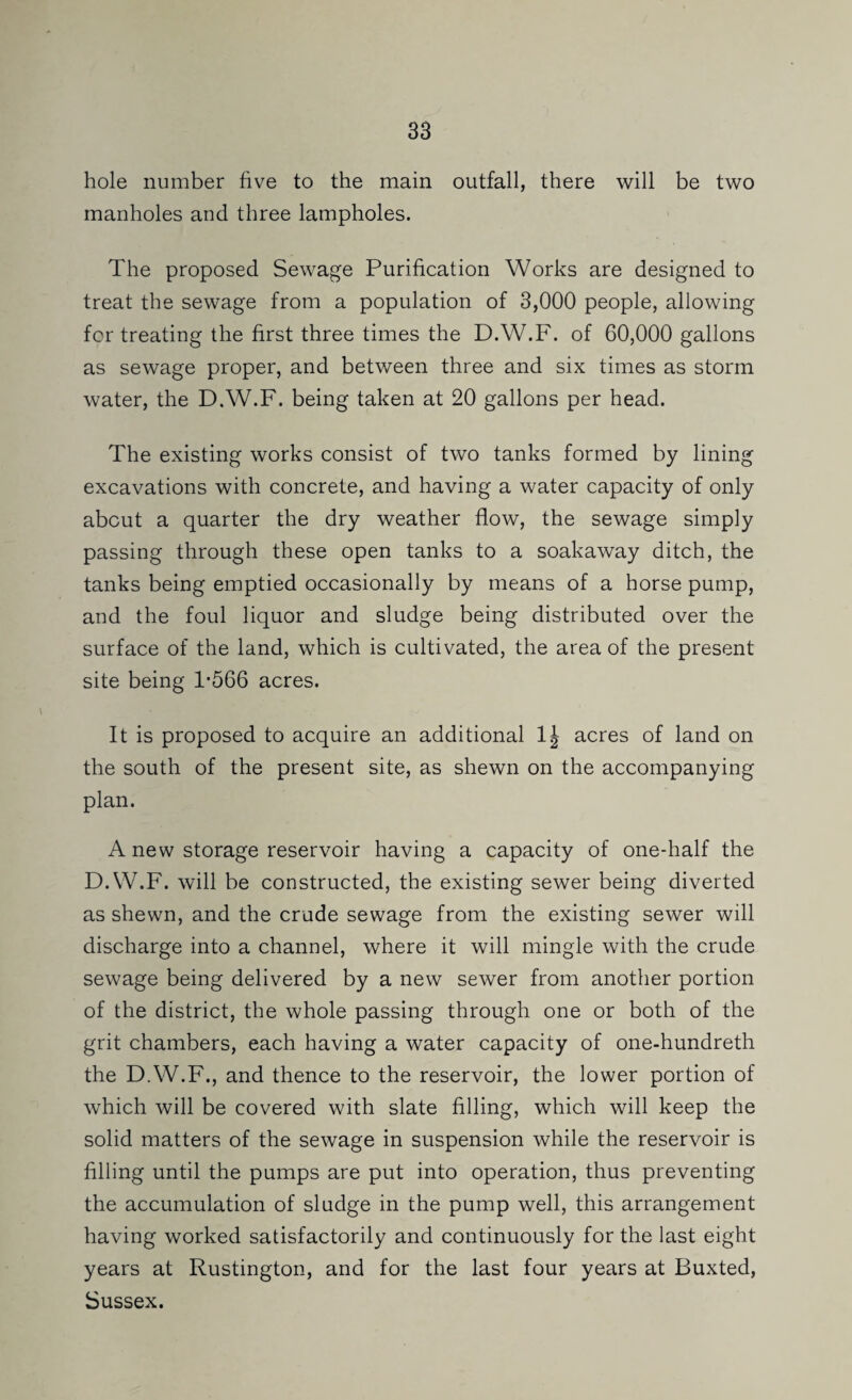hole number five to the main outfall, there will be two manholes and three lampholes. The proposed Sewage Purification Works are designed to treat the sewage from a population of 3,000 people, allowing for treating the first three times the D.W.F. of 60,000 gallons as sewage proper, and between three and six times as storm water, the D.W.F. being taken at 20 gallons per head. The existing works consist of two tanks formed by lining excavations with concrete, and having a water capacity of only about a quarter the dry weather flow, the sewage simply passing through these open tanks to a soakaway ditch, the tanks being emptied occasionally by means of a horse pump, and the foul liquor and sludge being distributed over the surface of the land, which is cultivated, the area of the present site being 1*566 acres. It is proposed to acquire an additional acres of land on the south of the present site, as shewn on the accompanying plan. A new storage reservoir having a capacity of one-half the D.W.F. will be constructed, the existing sewer being diverted as shewn, and the crude sewage from the existing sewer will discharge into a channel, where it will mingle with the crude sewage being delivered by a new sewer from another portion of the district, the whole passing through one or both of the grit chambers, each having a water capacity of one-hundreth the D.W.F., and thence to the reservoir, the lower portion of which will be covered with slate filling, which will keep the solid matters of the sewage in suspension while the reservoir is filling until the pumps are put into operation, thus preventing the accumulation of sludge in the pump well, this arrangement having worked satisfactorily and continuously for the last eight years at Rustington, and for the last four years at Buxted, Sussex.