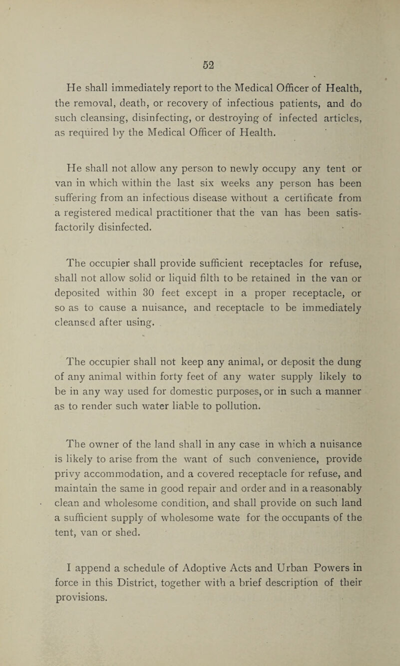 He shall immediately report to the Medical Officer of Health, the removal, death, or recovery of infectious patients, and do such cleansing, disinfecting, or destroying of infected articles, as required by the Medical Officer of Health. He shall not allow any person to newly occupy any tent or van in which within the last six weeks any person has been suffering from an infectious disease without a certificate from a registered medical practitioner that the van has been satis¬ factorily disinfected. The occupier shall provide sufficient receptacles for refuse, shall not allow solid or liquid filth to be retained in the van or deposited within 30 feet except in a proper receptacle, or so as to cause a nuisance, and receptacle to be immediately cleansed after using. The occupier shall not keep any animal, or deposit the dung of any animal within forty feet of any water supply likely to be in any way used for domestic purposes, or in such a manner as to render such water liable to pollution. The owner of the land shall in any case in which a nuisance is likely to arise from the want of such convenience, provide privy accommodation, and a covered receptacle for refuse, and maintain the same in good repair and order and in a reasonably clean and wholesome condition, and shall provide on such land a sufficient supply of wholesome wate for the occupants of the tent, van or shed. I append a schedule of Adoptive Acts and Urban Powers in force in this District, together with a brief description of their provisions.