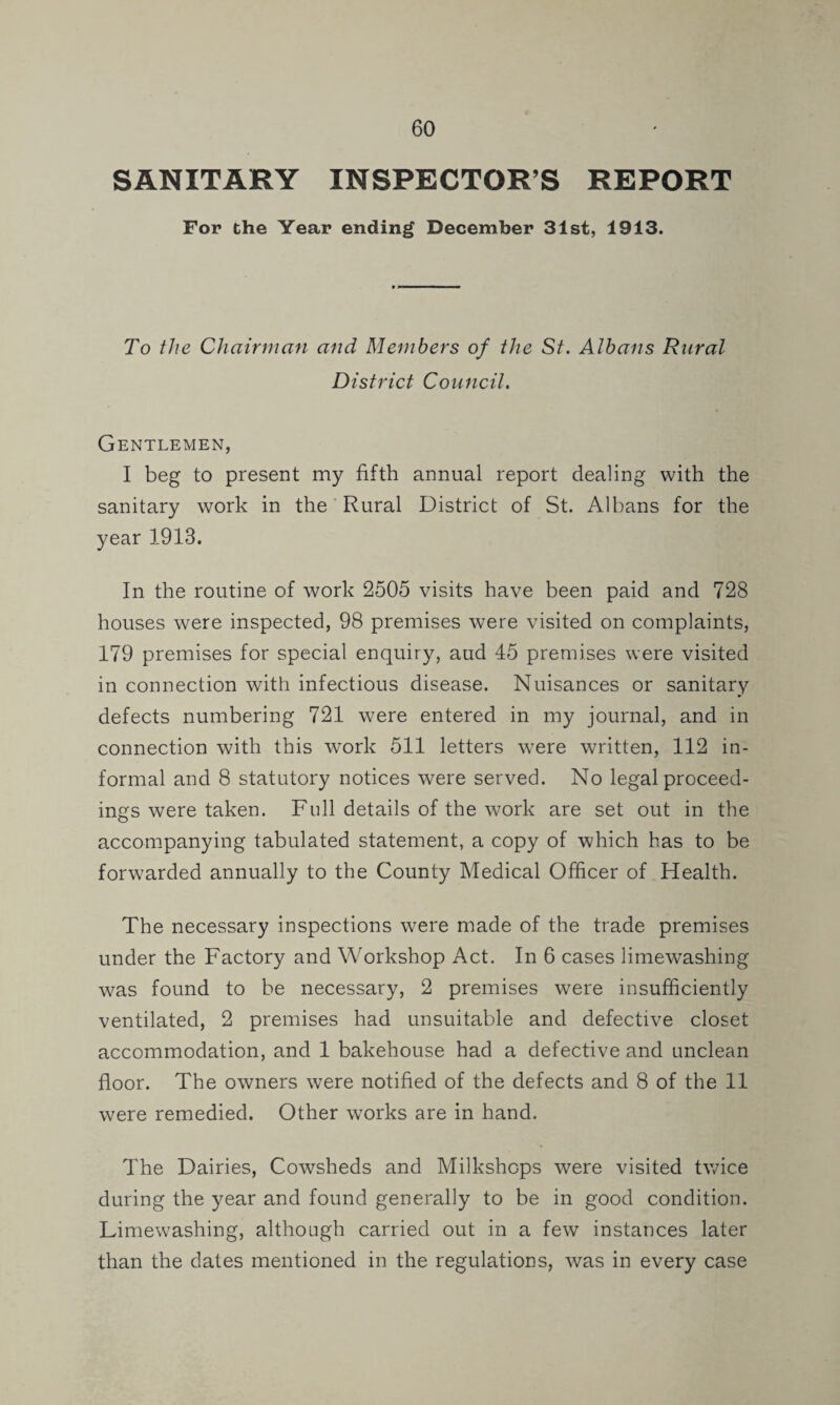 SANITARY INSPECTOR’S REPORT For the Year ending December 31st, 1913. To the Chairtuan and Members of the St. Albans Rural District Council. Gentlemen, I beg to present my fifth annual report dealing with the sanitary work in the Rural District of St. Albans for the year 1913. In the routine of work 2505 visits have been paid and 728 houses were inspected, 98 premises were visited on complaints, 179 premises for special enquiry, aud 45 premises were visited in connection with infectious disease. Nuisances or sanitary defects numbering 721 were entered in my journal, and in connection with this work 511 letters wmre written, 112 in¬ formal and 8 statutory notices were served. No legal proceed¬ ings were taken. Full details of the work are set out in the accompanying tabulated statement, a copy of which has to be forwarded annually to the County Medical Officer of Health. The necessary inspections were made of the trade premises under the Factory and Workshop Act. In 6 cases limewashing was found to be necessary, 2 premises were insufficiently ventilated, 2 premises had unsuitable and defective closet accommodation, and 1 bakehouse had a defective and unclean floor. The owners were notified of the defects and 8 of the 11 were remedied. Other works are in hand. The Dairies, Cowsheds and Milkshcps were visited twice during the year and found generally to be in good condition. Limewashing, although carried out in a few instances later than the dates mentioned in the regulations, was in every case