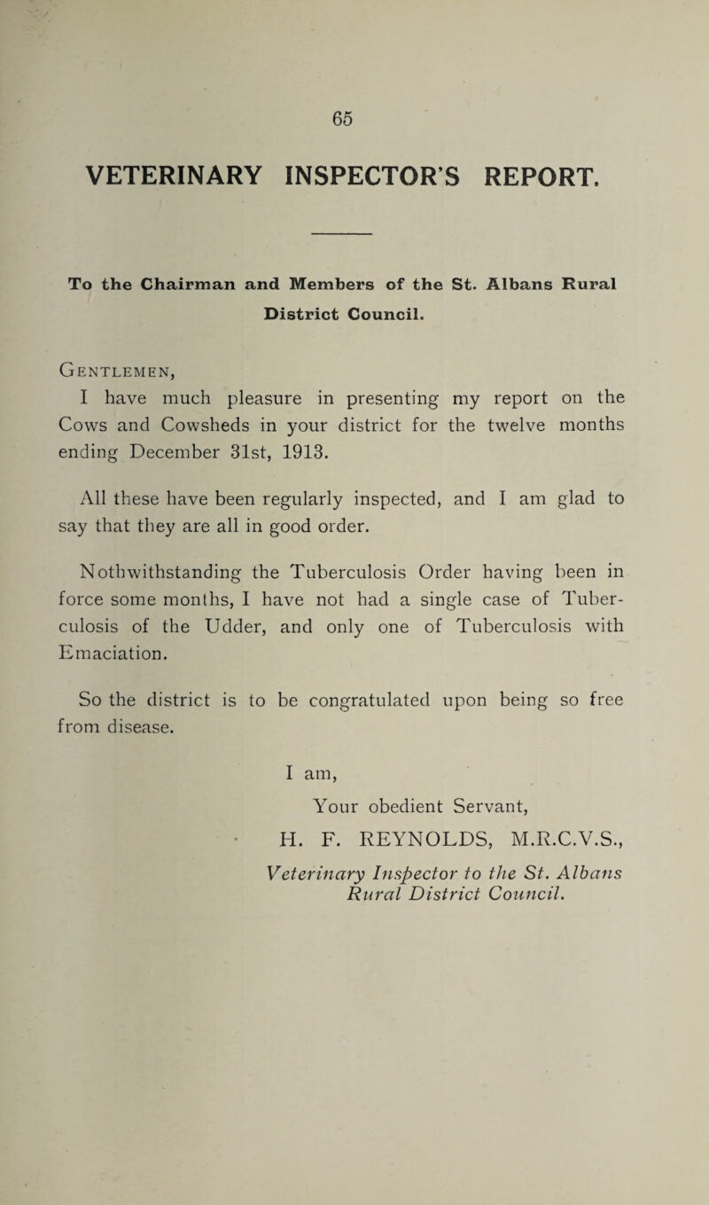 VETERINARY INSPECTOR’S REPORT. To the Chairman and Members of the St. Albans Rural District Council. Gentlemen, I have much pleasure in presenting my report on the Cows and Cowsheds in your district for the twelve months ending December 31st, 1913. All these have been regularly inspected, and I am glad to say that they are all in good order. Noth withstanding the Tuberculosis Order having been in force some months, I have not had a single case of Tuber¬ culosis of the Udder, and only one of Tuberculosis with Emaciation. So the district is to be congratulated upon being so free from disease. I am. Your obedient Servant, H. F. REYNOLDS, M.R.C.V.S., Veterinary hispector to the St. Alhans Rural District Council.