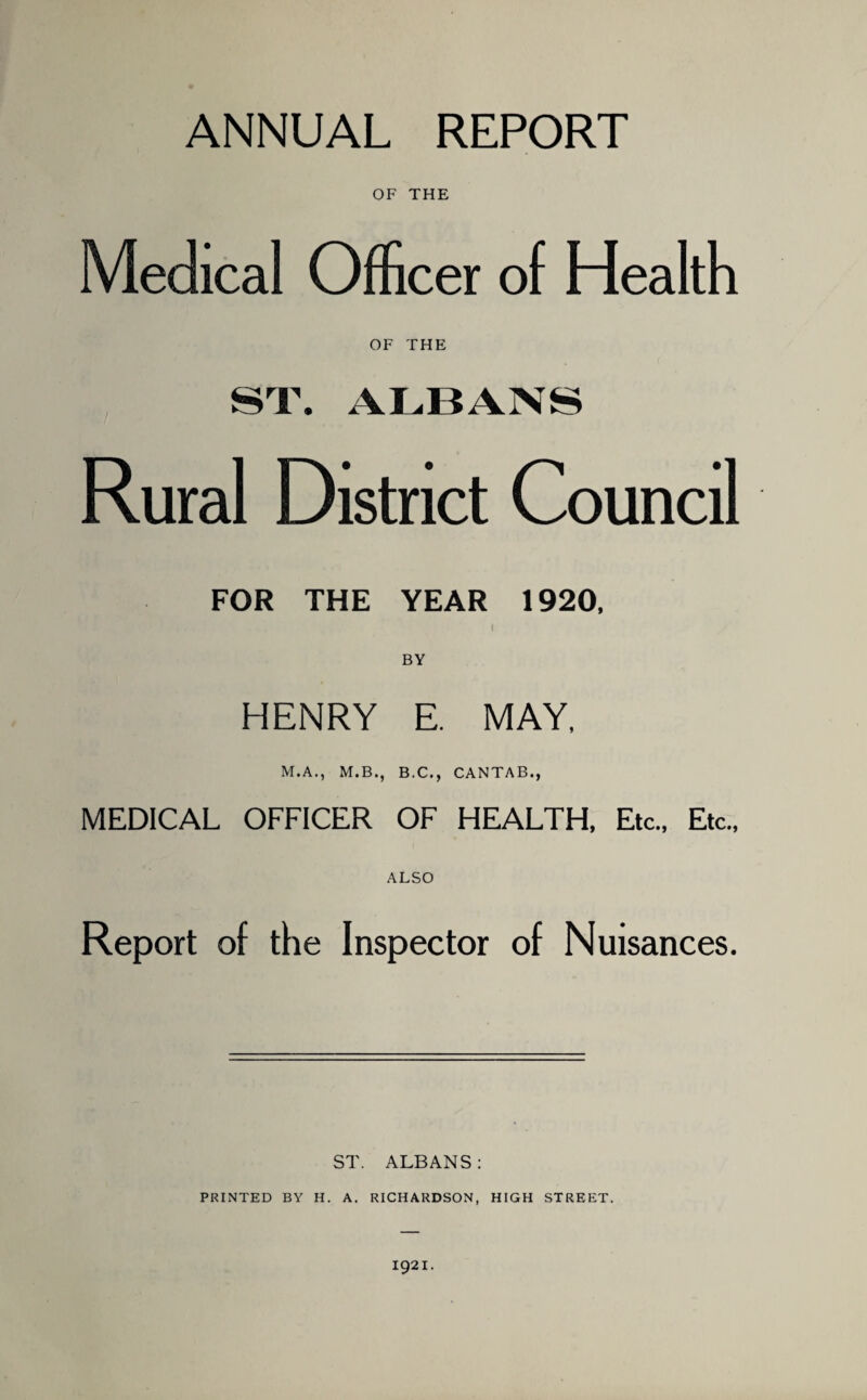 ANNUAL REPORT OF THE Medical Officer of Health OF THE ST. ALBANS Rural District Council FOR THE YEAR 1920, I BY HENRY E. MAY, M.A., M.B., B.C., CANTAB., MEDICAL OFFICER OF HEALTH, Etc., Etc., ALSO Report of the Inspector of Nuisances. ST. ALBANS: PRINTED BY H. A. RICHARDSON, HIGH STREET. 1921.
