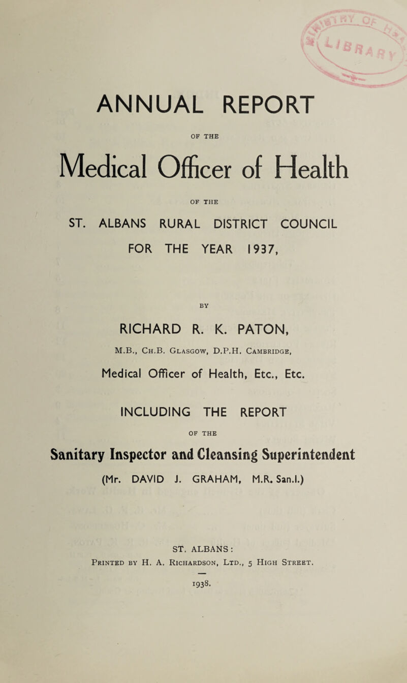 ANNUAL REPORT OF THE Medical Officer of Health OF THE ST. ALBANS RURAL DISTRICT COUNCIL FOR THE YEAR 1937, RICHARD R. K. PATON, M.B., Ch.B. Glasgow, D.P.H. Cambridge, Medical Officer of Health, Etc., Etc. INCLUDING THE REPORT OF THE Sanitary Inspector and Cleansing Superintendent (Mr. DAVID J. GRAHAM, M.R. San.l.) ST. ALBANS: Printed by H. A. Richardson, Ltd., 5 High Street. 1938.