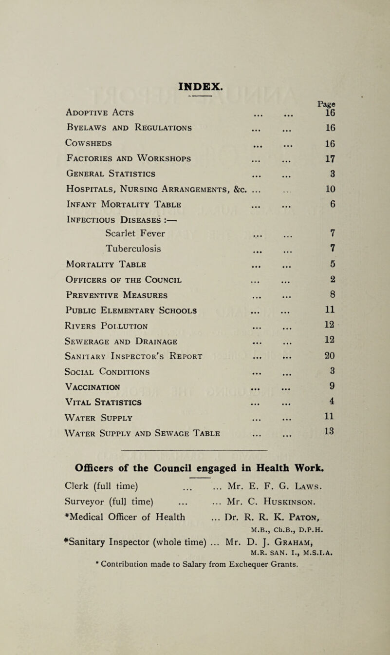 INDEX Page Adoptive Acts 16 Byelaws and Regulations ... ... 16 Cowsheds 16 Factories and Workshops 17 General Statistics 3 Hospitals, Nursing Arrangements, &c. ... ... 10 Infant Mortality Table 6 Infectious Diseases :— Scarlet Fever ... ... 7 Tuberculosis ... ... 7 Mortality Table 5 Officers of the Council 2 Preventive Measures 8 Public Elementary Schools 11 Rivers Pollution ... ... 12 Sewerage and Drainage ... ... 12 Sanitary Inspector’s Report ... ... 20 Social Conditions ... ... 3 Vaccination 9 Vital Statistics ... ... 4 Water Supply ... ... H Water Supply and Sewage Table ... ... 13 Officers of the Council engaged in Health Work. Clerk (full time) .Mr. E. F. G. Laws. Surveyor (full time) ... ... Mr. C. Huskinson. *Medical Officer of Health ... Dr. R. R. K. Paton, M.B., Ch.B., D.P.H. #Sanitary Inspector (whole time) ... Mr. D. J. Graham, M.R. SAN. I., M.S.I.A. * Contribution made to Salary from Exchequer Grants.