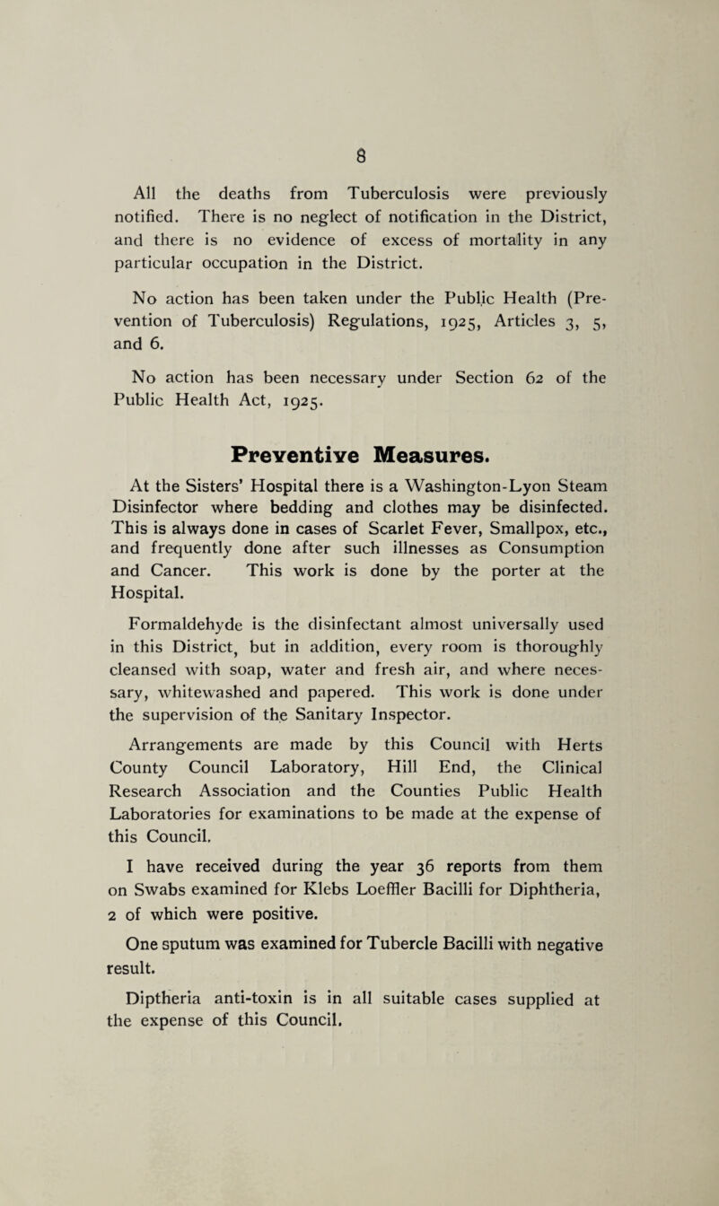 All the deaths from Tuberculosis were previously notified. There is no neglect of notification in the District, and there is no evidence of excess of mortality in any particular occupation in the District. No action has been taken under the Public Health (Pre¬ vention of Tuberculosis) Regulations, 1925, Articles 3, 5, and 6. No action has been necessary under Section 62 of the Public Health Act, 1925. Preventive Measures. At the Sisters’ Hospital there is a Washington-Lyon Steam Disinfector where bedding and clothes may be disinfected. This is always done in cases of Scarlet Fever, Smallpox, etc., and frequently done after such illnesses as Consumption and Cancer. This work is done by the porter at the Hospital. Formaldehyde is the disinfectant almost universally used in this District, but in addition, every room is thoroughly cleansed with soap, water and fresh air, and where neces¬ sary, whitewashed and papered. This work is done under the supervision of the Sanitary Inspector. Arrangements are made by this Council with Herts County Council Laboratory, Hill End, the Clinical Research Association and the Counties Public Health Laboratories for examinations to be made at the expense of this Council, I have received during the year 36 reports from them on Swabs examined for Klebs Loeffler Bacilli for Diphtheria, 2 of which were positive. One sputum was examined for Tubercle Bacilli with negative result. Diptheria anti-toxin is in all suitable cases supplied at the expense of this Council.