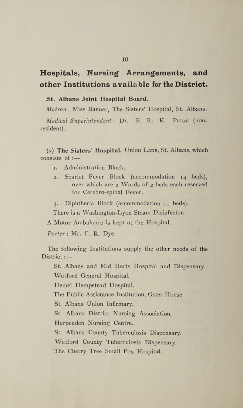 Hospitals, Nursing Arrangements, and other Institutions available for the District. St. Albans Joint Hospital Board. Matron : Miss Banner, The Sisters’ Hospital, St. Albans. Medical Superintendent : Dr. R. R. K. Paton (non¬ resident). (a) The Sisters’ Hospital, Union Lane, St. Albans, which consists of :— 1. Administration Block. 2. Scarlet Fever Block (accommodation 14 beds), over which are 2 Wards of 2 beds each reserved for Cerebro-spinal Fever. 3. Diphtheria Block (accommodation 11 beds). There is a Washington-Lyon Steam Disinfector. A Motor Ambulance is kept at the Hospital. Porter : Mr. C. R. Dye. The following Institutions supply the other needs of the District:— St. Albans and Mid Herts Hospital and Dispensary. Watford General Hospital. Hemel Hempstead Hospital. The Public Assistance Institution, Oster House. St. Albans Union Infirmary. St. Albans District Nursing Association. Harpenden Nursing Centre. St. Albans County Tuberculosis Dispensary. Watford County Tuberculosis Dispensary. The Cherry Tree Small Pox Hospital.